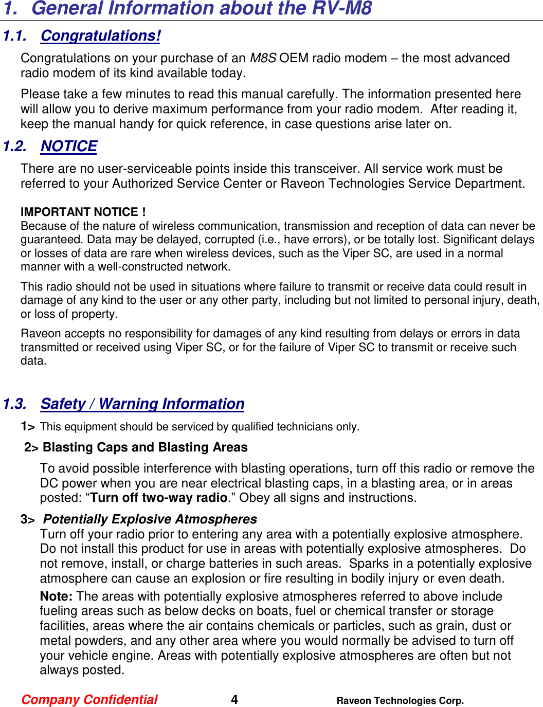 Company Confidential   4 Raveon Technologies Corp.  1.  General Information about the RV-M8 1.1.  Congratulations! Congratulations on your purchase of an M8S OEM radio modem – the most advanced radio modem of its kind available today.   Please take a few minutes to read this manual carefully. The information presented here will allow you to derive maximum performance from your radio modem.  After reading it, keep the manual handy for quick reference, in case questions arise later on.   1.2.  NOTICE There are no user-serviceable points inside this transceiver. All service work must be referred to your Authorized Service Center or Raveon Technologies Service Department.   IMPORTANT NOTICE ! Because of the nature of wireless communication, transmission and reception of data can never be guaranteed. Data may be delayed, corrupted (i.e., have errors), or be totally lost. Significant delays or losses of data are rare when wireless devices, such as the Viper SC, are used in a normal manner with a well-constructed network.  This radio should not be used in situations where failure to transmit or receive data could result in damage of any kind to the user or any other party, including but not limited to personal injury, death, or loss of property.  Raveon accepts no responsibility for damages of any kind resulting from delays or errors in data transmitted or received using Viper SC, or for the failure of Viper SC to transmit or receive such data.  1.3.  Safety / Warning Information 1&gt; This equipment should be serviced by qualified technicians only.  2&gt; Blasting Caps and Blasting Areas To avoid possible interference with blasting operations, turn off this radio or remove the DC power when you are near electrical blasting caps, in a blasting area, or in areas posted: “Turn off two-way radio.” Obey all signs and instructions.  3&gt;  Potentially Explosive Atmospheres Turn off your radio prior to entering any area with a potentially explosive atmosphere.  Do not install this product for use in areas with potentially explosive atmospheres.  Do not remove, install, or charge batteries in such areas.  Sparks in a potentially explosive atmosphere can cause an explosion or fire resulting in bodily injury or even death. Note: The areas with potentially explosive atmospheres referred to above include fueling areas such as below decks on boats, fuel or chemical transfer or storage facilities, areas where the air contains chemicals or particles, such as grain, dust or metal powders, and any other area where you would normally be advised to turn off your vehicle engine. Areas with potentially explosive atmospheres are often but not always posted. 