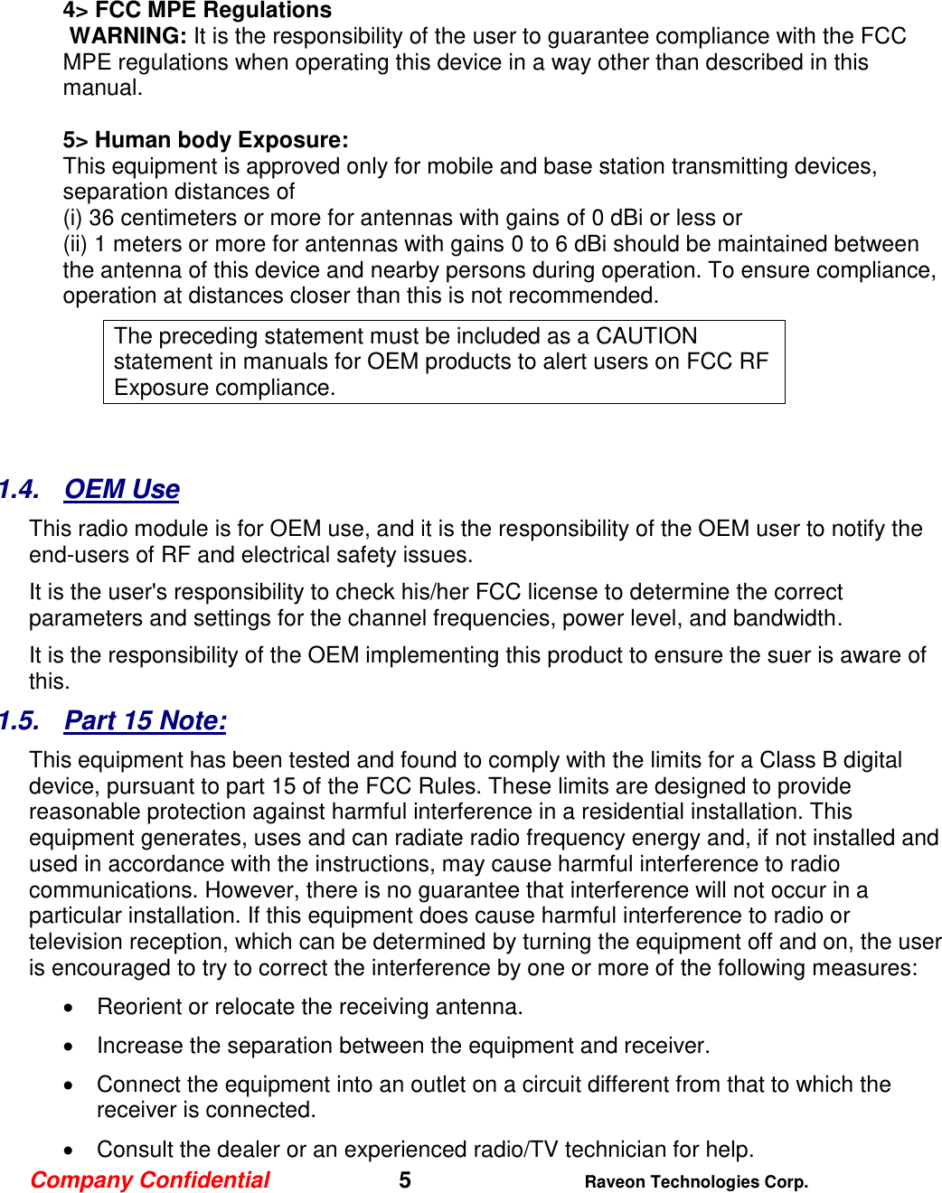 Company Confidential   5 Raveon Technologies Corp.    4&gt; FCC MPE Regulations  WARNING: It is the responsibility of the user to guarantee compliance with the FCC MPE regulations when operating this device in a way other than described in this manual.   5&gt; Human body Exposure:  This equipment is approved only for mobile and base station transmitting devices, separation distances of  (i) 36 centimeters or more for antennas with gains of 0 dBi or less or  (ii) 1 meters or more for antennas with gains 0 to 6 dBi should be maintained between the antenna of this device and nearby persons during operation. To ensure compliance, operation at distances closer than this is not recommended. The preceding statement must be included as a CAUTION statement in manuals for OEM products to alert users on FCC RF Exposure compliance.   1.4.  OEM Use This radio module is for OEM use, and it is the responsibility of the OEM user to notify the end-users of RF and electrical safety issues.   It is the user&apos;s responsibility to check his/her FCC license to determine the correct parameters and settings for the channel frequencies, power level, and bandwidth.  It is the responsibility of the OEM implementing this product to ensure the suer is aware of this.    1.5.  Part 15 Note: This equipment has been tested and found to comply with the limits for a Class B digital device, pursuant to part 15 of the FCC Rules. These limits are designed to provide reasonable protection against harmful interference in a residential installation. This equipment generates, uses and can radiate radio frequency energy and, if not installed and used in accordance with the instructions, may cause harmful interference to radio communications. However, there is no guarantee that interference will not occur in a particular installation. If this equipment does cause harmful interference to radio or television reception, which can be determined by turning the equipment off and on, the user is encouraged to try to correct the interference by one or more of the following measures:   Reorient or relocate the receiving antenna.   Increase the separation between the equipment and receiver.   Connect the equipment into an outlet on a circuit different from that to which the receiver is connected.   Consult the dealer or an experienced radio/TV technician for help. 