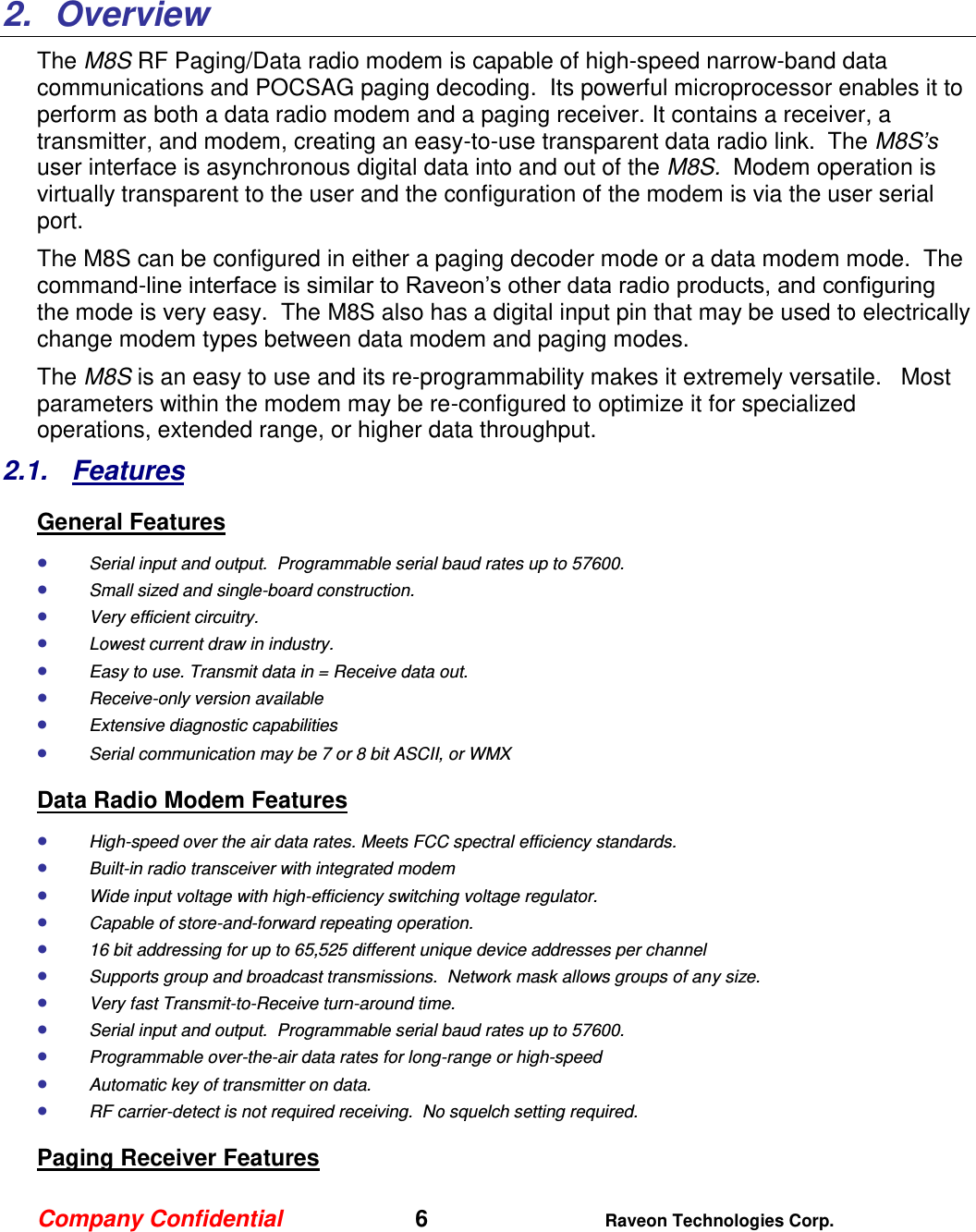 Company Confidential   6 Raveon Technologies Corp.    2.  Overview The M8S RF Paging/Data radio modem is capable of high-speed narrow-band data communications and POCSAG paging decoding.  Its powerful microprocessor enables it to perform as both a data radio modem and a paging receiver. It contains a receiver, a transmitter, and modem, creating an easy-to-use transparent data radio link.  The M8S’s user interface is asynchronous digital data into and out of the M8S.  Modem operation is virtually transparent to the user and the configuration of the modem is via the user serial port.    The M8S can be configured in either a paging decoder mode or a data modem mode.  The command-line interface is similar to Raveon’s other data radio products, and configuring the mode is very easy.  The M8S also has a digital input pin that may be used to electrically change modem types between data modem and paging modes.   The M8S is an easy to use and its re-programmability makes it extremely versatile.   Most parameters within the modem may be re-configured to optimize it for specialized operations, extended range, or higher data throughput.   2.1.  Features General Features  Serial input and output.  Programmable serial baud rates up to 57600.    Small sized and single-board construction.  Very efficient circuitry.   Lowest current draw in industry.  Easy to use. Transmit data in = Receive data out.  Receive-only version available  Extensive diagnostic capabilities  Serial communication may be 7 or 8 bit ASCII, or WMX Data Radio Modem Features  High-speed over the air data rates. Meets FCC spectral efficiency standards.  Built-in radio transceiver with integrated modem  Wide input voltage with high-efficiency switching voltage regulator.   Capable of store-and-forward repeating operation.  16 bit addressing for up to 65,525 different unique device addresses per channel  Supports group and broadcast transmissions.  Network mask allows groups of any size.   Very fast Transmit-to-Receive turn-around time.  Serial input and output.  Programmable serial baud rates up to 57600.    Programmable over-the-air data rates for long-range or high-speed  Automatic key of transmitter on data.  RF carrier-detect is not required receiving.  No squelch setting required.   Paging Receiver Features 