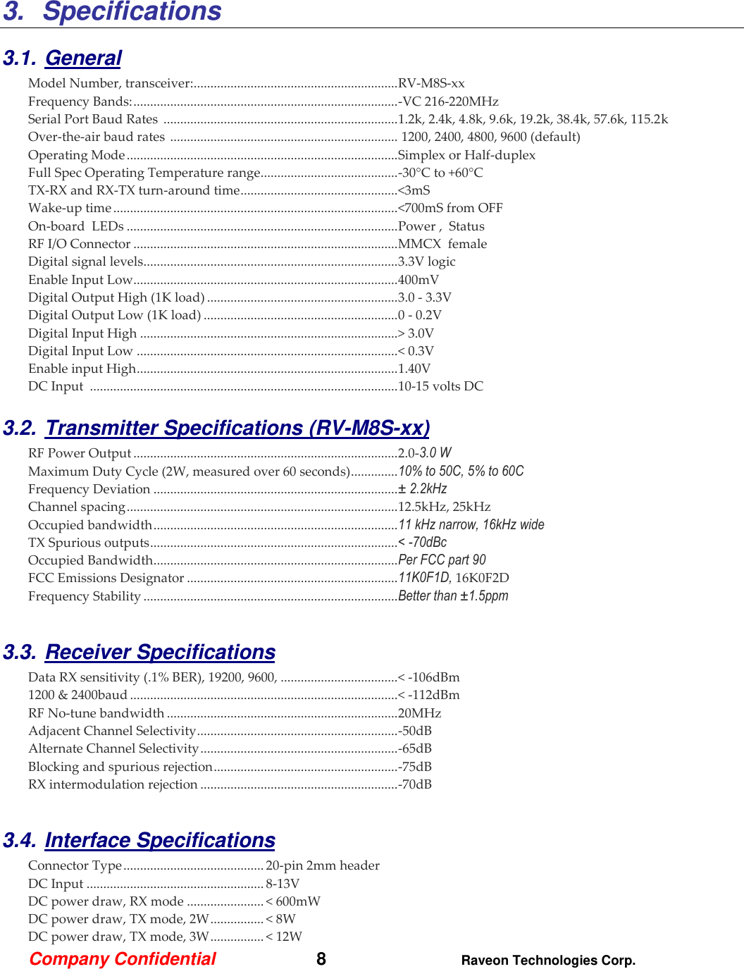 Company Confidential   8 Raveon Technologies Corp.  3.  Specifications  3.1. General Model Number, transceiver: ............................................................. RV-M8S-xx   Frequency Bands: ............................................................................... -VC 216-220MHz Serial Port Baud Rates  ...................................................................... 1.2k, 2.4k, 4.8k, 9.6k, 19.2k, 38.4k, 57.6k, 115.2k Over-the-air baud rates  ....................................................................  1200, 2400, 4800, 9600 (default)  Operating Mode ................................................................................. Simplex or Half-duplex   Full Spec Operating Temperature range ......................................... -30°C to +60°C TX-RX and RX-TX turn-around time ............................................... &lt;3mS Wake-up time ..................................................................................... &lt;700mS from OFF On-board  LEDs ................................................................................. Power ,  Status  RF I/O Connector ............................................................................... MMCX  female  Digital signal levels ............................................................................ 3.3V logic Enable Input Low............................................................................... 400mV Digital Output High (1K load) ......................................................... 3.0 - 3.3V Digital Output Low (1K load) .......................................................... 0 - 0.2V Digital Input High ............................................................................. &gt; 3.0V Digital Input Low .............................................................................. &lt; 0.3V Enable input High .............................................................................. 1.40V DC Input  ............................................................................................ 10-15 volts DC  3.2. Transmitter Specifications (RV-M8S-xx)      RF Power Output ............................................................................... 2.0-3.0 W  Maximum Duty Cycle (2W, measured over 60 seconds) .............. 10% to 50C, 5% to 60C Frequency Deviation ......................................................................... ± 2.2kHz  Channel spacing ................................................................................. 12.5kHz, 25kHz Occupied bandwidth ......................................................................... 11 kHz narrow, 16kHz wide TX Spurious outputs .......................................................................... &lt; -70dBc Occupied Bandwidth ......................................................................... Per FCC part 90 FCC Emissions Designator ............................................................... 11K0F1D, 16K0F2D  Frequency Stability ............................................................................ Better than ±1.5ppm  3.3. Receiver Specifications    Data RX sensitivity (.1% BER), 19200, 9600, ................................... &lt; -106dBm 1200 &amp; 2400baud ................................................................................ &lt; -112dBm RF No-tune bandwidth ..................................................................... 20MHz Adjacent Channel Selectivity ............................................................ -50dB  Alternate Channel Selectivity ........................................................... -65dB Blocking and spurious rejection ....................................................... -75dB RX intermodulation rejection ........................................................... -70dB  3.4. Interface Specifications     Connector Type .......................................... 20-pin 2mm header DC Input ..................................................... 8-13V DC power draw, RX mode ....................... &lt; 600mW DC power draw, TX mode, 2W ................ &lt; 8W DC power draw, TX mode, 3W ................ &lt; 12W 