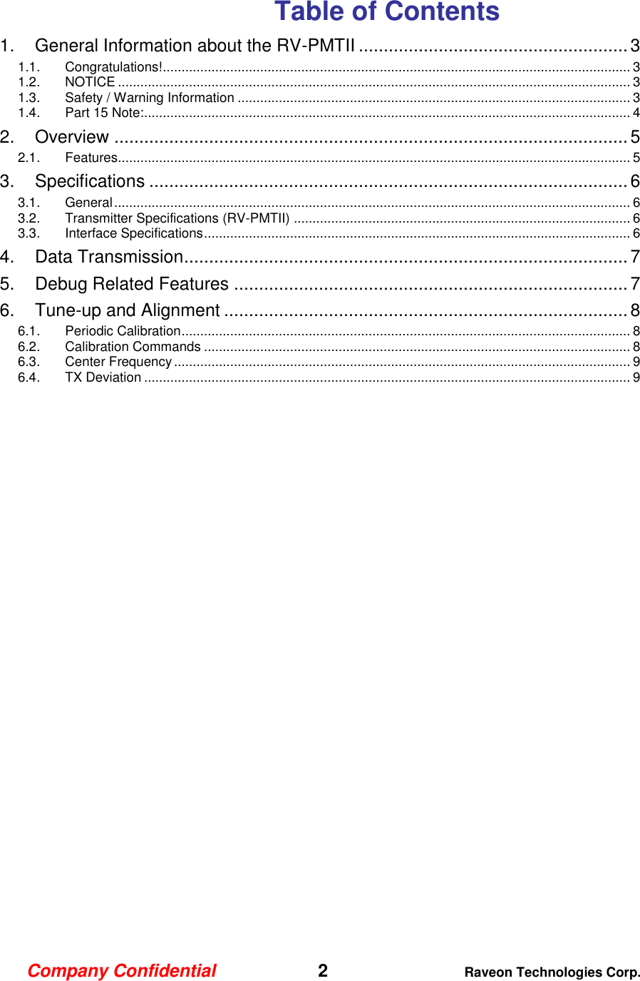 Company Confidential   2 Raveon Technologies Corp.  Table of Contents 1. General Information about the RV-PMTII ...................................................... 3 1.1. Congratulations! ............................................................................................................................. 3 1.2. NOTICE ......................................................................................................................................... 3 1.3. Safety / Warning Information ......................................................................................................... 3 1.4. Part 15 Note: .................................................................................................................................. 4 2. Overview ....................................................................................................... 5 2.1. Features......................................................................................................................................... 5 3. Specifications ................................................................................................ 6 3.1. General .......................................................................................................................................... 6 3.2. Transmitter Specifications (RV-PMTII) .......................................................................................... 6 3.3. Interface Specifications .................................................................................................................. 6 4. Data Transmission ......................................................................................... 7 5. Debug Related Features ............................................................................... 7 6. Tune-up and Alignment ................................................................................. 8 6.1. Periodic Calibration ........................................................................................................................ 8 6.2. Calibration Commands .................................................................................................................. 8 6.3. Center Frequency .......................................................................................................................... 9 6.4. TX Deviation .................................................................................................................................. 9  