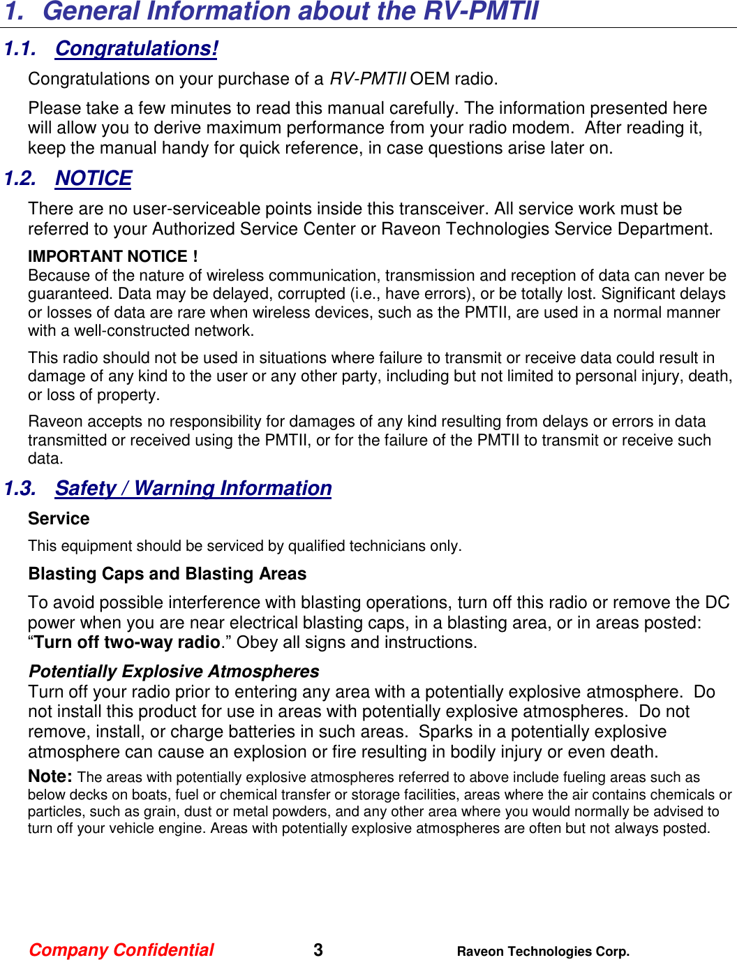 Company Confidential   3 Raveon Technologies Corp.  1.  General Information about the RV-PMTII 1.1.  Congratulations! Congratulations on your purchase of a RV-PMTII OEM radio.   Please take a few minutes to read this manual carefully. The information presented here will allow you to derive maximum performance from your radio modem.  After reading it, keep the manual handy for quick reference, in case questions arise later on.   1.2.  NOTICE There are no user-serviceable points inside this transceiver. All service work must be referred to your Authorized Service Center or Raveon Technologies Service Department. IMPORTANT NOTICE ! Because of the nature of wireless communication, transmission and reception of data can never be guaranteed. Data may be delayed, corrupted (i.e., have errors), or be totally lost. Significant delays or losses of data are rare when wireless devices, such as the PMTII, are used in a normal manner with a well-constructed network.  This radio should not be used in situations where failure to transmit or receive data could result in damage of any kind to the user or any other party, including but not limited to personal injury, death, or loss of property.  Raveon accepts no responsibility for damages of any kind resulting from delays or errors in data transmitted or received using the PMTII, or for the failure of the PMTII to transmit or receive such data.  1.3.  Safety / Warning Information Service This equipment should be serviced by qualified technicians only. Blasting Caps and Blasting Areas To avoid possible interference with blasting operations, turn off this radio or remove the DC power when you are near electrical blasting caps, in a blasting area, or in areas posted: “Turn off two-way radio.” Obey all signs and instructions.  Potentially Explosive Atmospheres Turn off your radio prior to entering any area with a potentially explosive atmosphere.  Do not install this product for use in areas with potentially explosive atmospheres.  Do not remove, install, or charge batteries in such areas.  Sparks in a potentially explosive atmosphere can cause an explosion or fire resulting in bodily injury or even death. Note: The areas with potentially explosive atmospheres referred to above include fueling areas such as below decks on boats, fuel or chemical transfer or storage facilities, areas where the air contains chemicals or particles, such as grain, dust or metal powders, and any other area where you would normally be advised to turn off your vehicle engine. Areas with potentially explosive atmospheres are often but not always posted.     