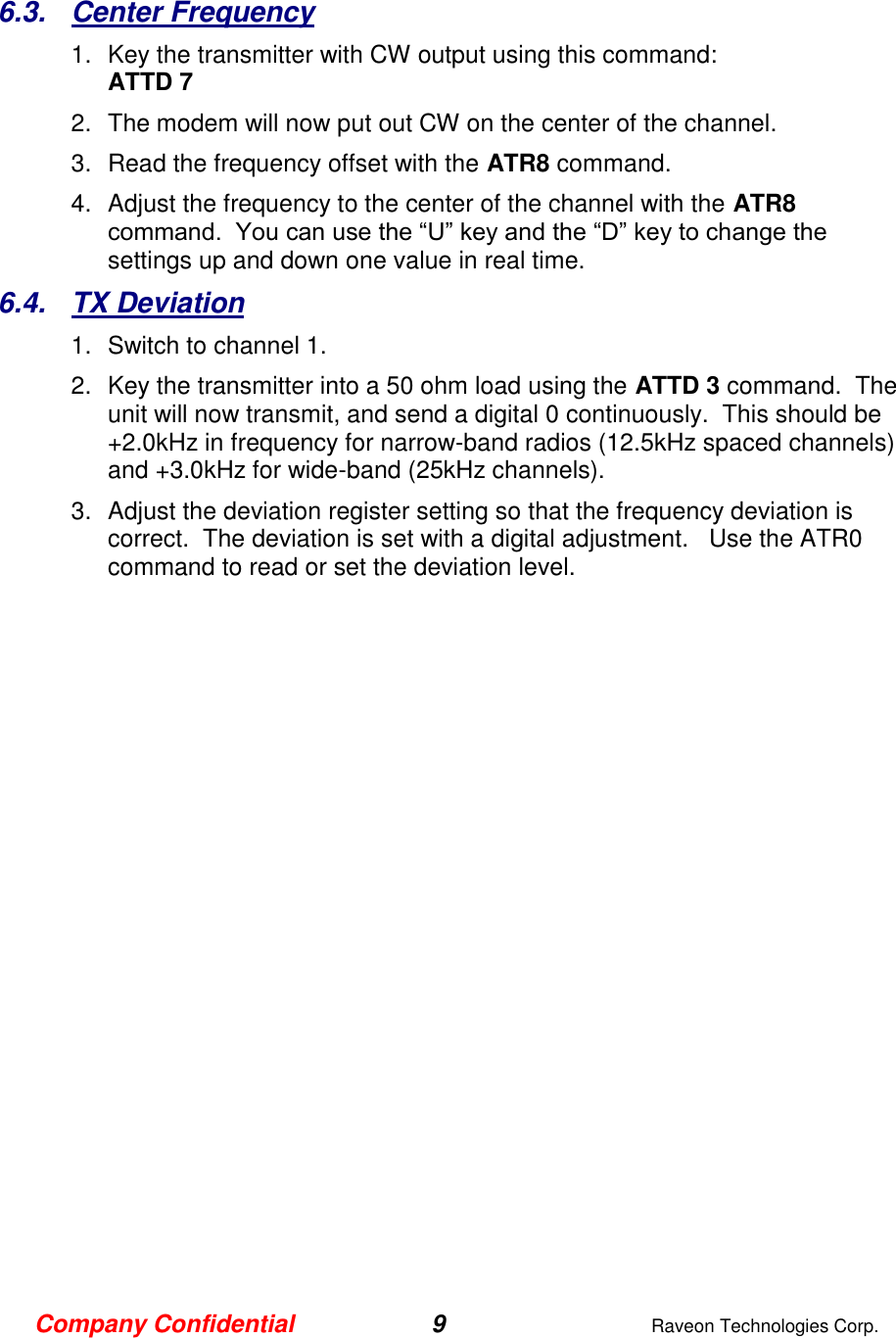 Company Confidential 9  Raveon Technologies Corp.  6.3.  Center Frequency 1.  Key the transmitter with CW output using this command: ATTD 7 2.  The modem will now put out CW on the center of the channel.  3.  Read the frequency offset with the ATR8 command. 4.  Adjust the frequency to the center of the channel with the ATR8 command.  You can use the “U” key and the “D” key to change the settings up and down one value in real time.   6.4.  TX Deviation 1.  Switch to channel 1.  2.  Key the transmitter into a 50 ohm load using the ATTD 3 command.  The unit will now transmit, and send a digital 0 continuously.  This should be +2.0kHz in frequency for narrow-band radios (12.5kHz spaced channels) and +3.0kHz for wide-band (25kHz channels).   3.  Adjust the deviation register setting so that the frequency deviation is correct.  The deviation is set with a digital adjustment.   Use the ATR0 command to read or set the deviation level.    