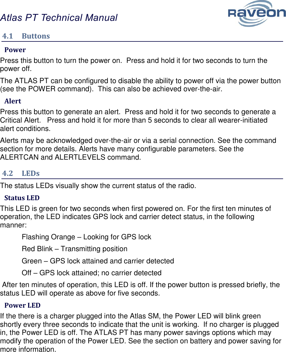 Atlas PT Technical Manual  10 4.1  Buttons  Power Press this button to turn the power on.  Press and hold it for two seconds to turn the power off.  The ATLAS PT can be configured to disable the ability to power off via the power button (see the POWER command).  This can also be achieved over-the-air.  Alert Press this button to generate an alert.  Press and hold it for two seconds to generate a Critical Alert.   Press and hold it for more than 5 seconds to clear all wearer-initiated alert conditions.   Alerts may be acknowledged over-the-air or via a serial connection. See the command section for more details. Alerts have many configurable parameters. See the ALERTCAN and ALERTLEVELS command. 4.2  LEDs The status LEDs visually show the current status of the radio.  Status LED This LED is green for two seconds when first powered on. For the first ten minutes of operation, the LED indicates GPS lock and carrier detect status, in the following manner:   Flashing Orange – Looking for GPS lock   Red Blink – Transmitting position   Green – GPS lock attained and carrier detected  Off – GPS lock attained; no carrier detected  After ten minutes of operation, this LED is off. If the power button is pressed briefly, the status LED will operate as above for five seconds.  Power LED If the there is a charger plugged into the Atlas SM, the Power LED will blink green shortly every three seconds to indicate that the unit is working.  If no charger is plugged in, the Power LED is off. The ATLAS PT has many power savings options which may modify the operation of the Power LED. See the section on battery and power saving for more information.    