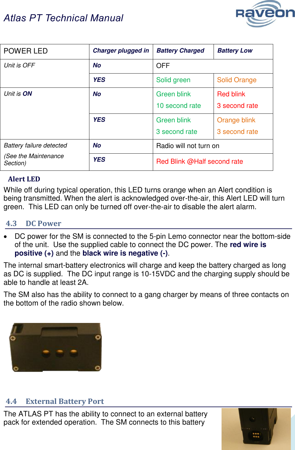 Atlas PT Technical Manual  11  POWER LED Charger plugged in Battery Charged Battery Low Unit is OFF No OFF YES Solid green Solid Orange Unit is ON No Green blink 10 second rate Red blink 3 second rate YES Green blink 3 second rate Orange blink 3 second rate Battery failure detected (See the Maintenance Section) No Radio will not turn on YES Red Blink @Half second rate  Alert LED While off during typical operation, this LED turns orange when an Alert condition is being transmitted. When the alert is acknowledged over-the-air, this Alert LED will turn green.  This LED can only be turned off over-the-air to disable the alert alarm. 4.3  DC Power   DC power for the SM is connected to the 5-pin Lemo connector near the bottom-side of the unit.  Use the supplied cable to connect the DC power. The red wire is positive (+) and the black wire is negative (-).    The internal smart-battery electronics will charge and keep the battery charged as long as DC is supplied.  The DC input range is 10-15VDC and the charging supply should be able to handle at least 2A. The SM also has the ability to connect to a gang charger by means of three contacts on the bottom of the radio shown below.        4.4  External Battery Port The ATLAS PT has the ability to connect to an external battery pack for extended operation.  The SM connects to this battery 