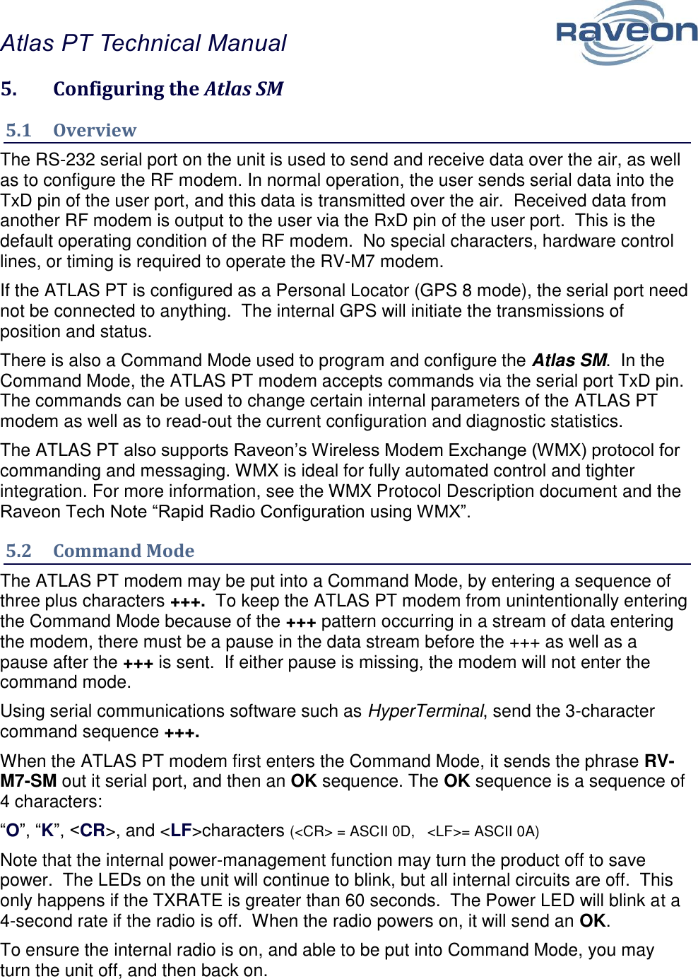 Atlas PT Technical Manual  14 5.  Configuring the Atlas SM 5.1  Overview The RS-232 serial port on the unit is used to send and receive data over the air, as well as to configure the RF modem. In normal operation, the user sends serial data into the TxD pin of the user port, and this data is transmitted over the air.  Received data from another RF modem is output to the user via the RxD pin of the user port.  This is the default operating condition of the RF modem.  No special characters, hardware control lines, or timing is required to operate the RV-M7 modem.   If the ATLAS PT is configured as a Personal Locator (GPS 8 mode), the serial port need not be connected to anything.  The internal GPS will initiate the transmissions of position and status.   There is also a Command Mode used to program and configure the Atlas SM.  In the Command Mode, the ATLAS PT modem accepts commands via the serial port TxD pin.  The commands can be used to change certain internal parameters of the ATLAS PT modem as well as to read-out the current configuration and diagnostic statistics.  The ATLAS PT also supports Raveon’s Wireless Modem Exchange (WMX) protocol for commanding and messaging. WMX is ideal for fully automated control and tighter integration. For more information, see the WMX Protocol Description document and the Raveon Tech Note “Rapid Radio Configuration using WMX”. 5.2  Command Mode The ATLAS PT modem may be put into a Command Mode, by entering a sequence of three plus characters +++.  To keep the ATLAS PT modem from unintentionally entering the Command Mode because of the +++ pattern occurring in a stream of data entering the modem, there must be a pause in the data stream before the +++ as well as a pause after the +++ is sent.  If either pause is missing, the modem will not enter the command mode.  Using serial communications software such as HyperTerminal, send the 3-character command sequence +++.  When the ATLAS PT modem first enters the Command Mode, it sends the phrase RV-M7-SM out it serial port, and then an OK sequence. The OK sequence is a sequence of 4 characters: “O”, “K”, &lt;CR&gt;, and &lt;LF&gt;characters (&lt;CR&gt; = ASCII 0D,   &lt;LF&gt;= ASCII 0A) Note that the internal power-management function may turn the product off to save power.  The LEDs on the unit will continue to blink, but all internal circuits are off.  This only happens if the TXRATE is greater than 60 seconds.  The Power LED will blink at a 4-second rate if the radio is off.  When the radio powers on, it will send an OK.     To ensure the internal radio is on, and able to be put into Command Mode, you may turn the unit off, and then back on.  