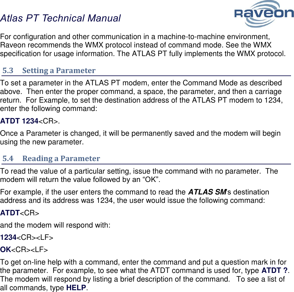 Atlas PT Technical Manual  15 For configuration and other communication in a machine-to-machine environment, Raveon recommends the WMX protocol instead of command mode. See the WMX specification for usage information. The ATLAS PT fully implements the WMX protocol. 5.3  Setting a Parameter To set a parameter in the ATLAS PT modem, enter the Command Mode as described above.  Then enter the proper command, a space, the parameter, and then a carriage return.  For Example, to set the destination address of the ATLAS PT modem to 1234, enter the following command: ATDT 1234&lt;CR&gt;. Once a Parameter is changed, it will be permanently saved and the modem will begin using the new parameter. 5.4  Reading a Parameter To read the value of a particular setting, issue the command with no parameter.  The modem will return the value followed by an “OK”.   For example, if the user enters the command to read the ATLAS SM’s destination address and its address was 1234, the user would issue the following command: ATDT&lt;CR&gt; and the modem will respond with: 1234&lt;CR&gt;&lt;LF&gt; OK&lt;CR&gt;&lt;LF&gt; To get on-line help with a command, enter the command and put a question mark in for the parameter.  For example, to see what the ATDT command is used for, type ATDT ?.  The modem will respond by listing a brief description of the command.   To see a list of all commands, type HELP.       