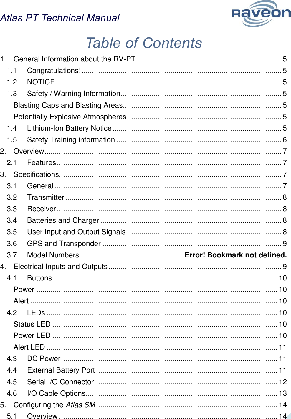 Atlas PT Technical Manual  2 Table of Contents 1. General Information about the RV-PT ...................................................................... 5 1.1 Congratulations! ................................................................................................. 5 1.2 NOTICE ............................................................................................................. 5 1.3 Safety / Warning Information .............................................................................. 5 Blasting Caps and Blasting Areas ............................................................................. 5 Potentially Explosive Atmospheres ........................................................................... 5 1.4 Lithium-Ion Battery Notice .................................................................................. 5 1.5 Safety Training information ................................................................................ 6 2. Overview ................................................................................................................... 7 2.1 Features ............................................................................................................. 7 3. Specifications............................................................................................................ 7 3.1 General .............................................................................................................. 7 3.2 Transmitter ......................................................................................................... 8 3.3 Receiver ............................................................................................................. 8 3.4 Batteries and Charger ........................................................................................ 8 3.5 User Input and Output Signals ........................................................................... 8 3.6 GPS and Transponder ....................................................................................... 9 3.7 Model Numbers .................................................. Error! Bookmark not defined. 4. Electrical Inputs and Outputs .................................................................................... 9 4.1 Buttons ............................................................................................................. 10 Power ..................................................................................................................... 10 Alert ........................................................................................................................ 10 4.2 LEDs ................................................................................................................ 10 Status LED ............................................................................................................. 10 Power LED ............................................................................................................. 10 Alert LED ................................................................................................................ 11 4.3 DC Power ......................................................................................................... 11 4.4 External Battery Port ........................................................................................ 11 4.5 Serial I/O Connector ......................................................................................... 12 4.6 I/O Cable Options ............................................................................................. 13 5. Configuring the Atlas SM ........................................................................................ 14 5.1 Overview .......................................................................................................... 14 