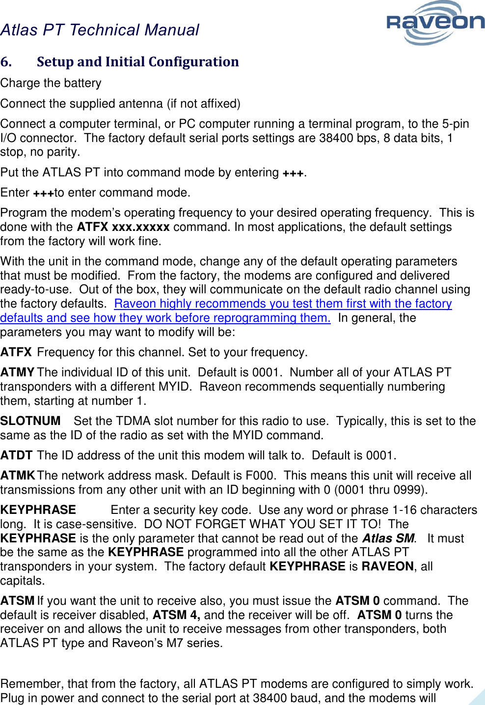 Atlas PT Technical Manual  24 6.  Setup and Initial Configuration Charge the battery    Connect the supplied antenna (if not affixed) Connect a computer terminal, or PC computer running a terminal program, to the 5-pin I/O connector.  The factory default serial ports settings are 38400 bps, 8 data bits, 1 stop, no parity.  Put the ATLAS PT into command mode by entering +++.   Enter +++to enter command mode. Program the modem’s operating frequency to your desired operating frequency.  This is done with the ATFX xxx.xxxxx command. In most applications, the default settings from the factory will work fine.   With the unit in the command mode, change any of the default operating parameters that must be modified.  From the factory, the modems are configured and delivered ready-to-use.  Out of the box, they will communicate on the default radio channel using the factory defaults.  Raveon highly recommends you test them first with the factory defaults and see how they work before reprogramming them.  In general, the parameters you may want to modify will be: ATFX Frequency for this channel. Set to your frequency. ATMY The individual ID of this unit.  Default is 0001.  Number all of your ATLAS PT transponders with a different MYID.  Raveon recommends sequentially numbering them, starting at number 1.   SLOTNUM  Set the TDMA slot number for this radio to use.  Typically, this is set to the same as the ID of the radio as set with the MYID command.   ATDT The ID address of the unit this modem will talk to.  Default is 0001.  ATMK The network address mask. Default is F000.  This means this unit will receive all transmissions from any other unit with an ID beginning with 0 (0001 thru 0999).  KEYPHRASE  Enter a security key code.  Use any word or phrase 1-16 characters long.  It is case-sensitive.  DO NOT FORGET WHAT YOU SET IT TO!  The KEYPHRASE is the only parameter that cannot be read out of the Atlas SM.   It must be the same as the KEYPHRASE programmed into all the other ATLAS PT transponders in your system.  The factory default KEYPHRASE is RAVEON, all capitals.   ATSM If you want the unit to receive also, you must issue the ATSM 0 command.  The default is receiver disabled, ATSM 4, and the receiver will be off.  ATSM 0 turns the receiver on and allows the unit to receive messages from other transponders, both ATLAS PT type and Raveon’s M7 series.   Remember, that from the factory, all ATLAS PT modems are configured to simply work.  Plug in power and connect to the serial port at 38400 baud, and the modems will 