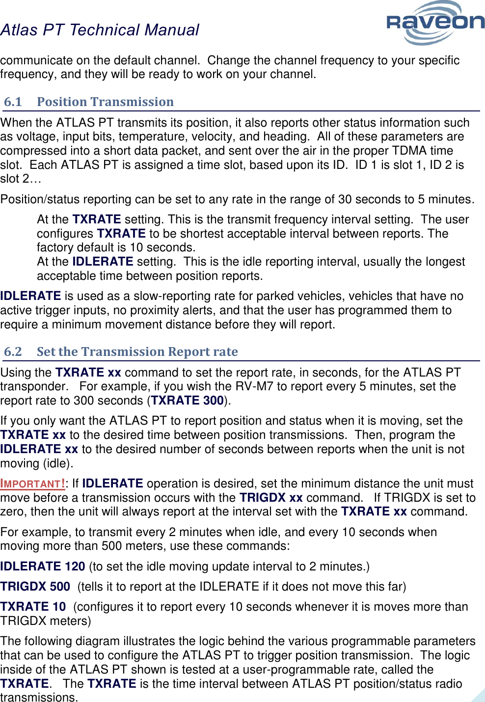 Atlas PT Technical Manual  25 communicate on the default channel.  Change the channel frequency to your specific frequency, and they will be ready to work on your channel.  6.1  Position Transmission When the ATLAS PT transmits its position, it also reports other status information such as voltage, input bits, temperature, velocity, and heading.  All of these parameters are compressed into a short data packet, and sent over the air in the proper TDMA time slot.  Each ATLAS PT is assigned a time slot, based upon its ID.  ID 1 is slot 1, ID 2 is slot 2… Position/status reporting can be set to any rate in the range of 30 seconds to 5 minutes.   At the TXRATE setting. This is the transmit frequency interval setting.  The user configures TXRATE to be shortest acceptable interval between reports. The factory default is 10 seconds.  At the IDLERATE setting.  This is the idle reporting interval, usually the longest acceptable time between position reports.   IDLERATE is used as a slow-reporting rate for parked vehicles, vehicles that have no active trigger inputs, no proximity alerts, and that the user has programmed them to require a minimum movement distance before they will report.   6.2  Set the Transmission Report rate Using the TXRATE xx command to set the report rate, in seconds, for the ATLAS PT transponder.   For example, if you wish the RV-M7 to report every 5 minutes, set the report rate to 300 seconds (TXRATE 300).   If you only want the ATLAS PT to report position and status when it is moving, set the TXRATE xx to the desired time between position transmissions.  Then, program the IDLERATE xx to the desired number of seconds between reports when the unit is not moving (idle).   IMPORTANT!: If IDLERATE operation is desired, set the minimum distance the unit must move before a transmission occurs with the TRIGDX xx command.   If TRIGDX is set to zero, then the unit will always report at the interval set with the TXRATE xx command.  For example, to transmit every 2 minutes when idle, and every 10 seconds when moving more than 500 meters, use these commands: IDLERATE 120 (to set the idle moving update interval to 2 minutes.) TRIGDX 500  (tells it to report at the IDLERATE if it does not move this far) TXRATE 10  (configures it to report every 10 seconds whenever it is moves more than TRIGDX meters) The following diagram illustrates the logic behind the various programmable parameters that can be used to configure the ATLAS PT to trigger position transmission.  The logic inside of the ATLAS PT shown is tested at a user-programmable rate, called the TXRATE.   The TXRATE is the time interval between ATLAS PT position/status radio transmissions.   