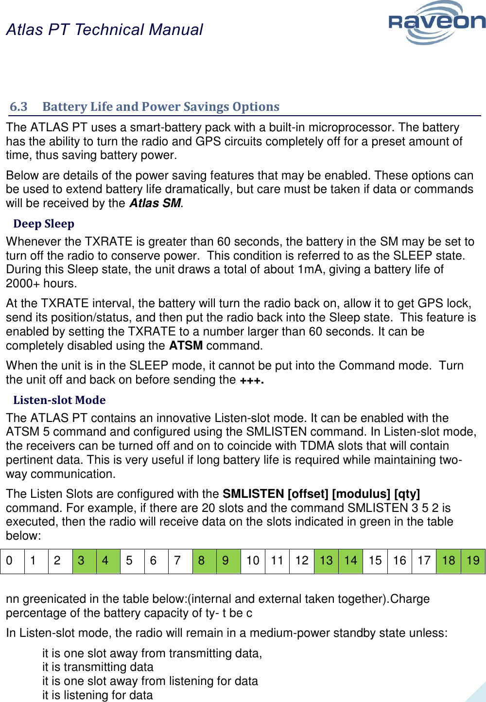 Atlas PT Technical Manual  27   6.3  Battery Life and Power Savings Options The ATLAS PT uses a smart-battery pack with a built-in microprocessor. The battery has the ability to turn the radio and GPS circuits completely off for a preset amount of time, thus saving battery power. Below are details of the power saving features that may be enabled. These options can be used to extend battery life dramatically, but care must be taken if data or commands will be received by the Atlas SM.  Deep Sleep Whenever the TXRATE is greater than 60 seconds, the battery in the SM may be set to turn off the radio to conserve power.  This condition is referred to as the SLEEP state.   During this Sleep state, the unit draws a total of about 1mA, giving a battery life of 2000+ hours. At the TXRATE interval, the battery will turn the radio back on, allow it to get GPS lock, send its position/status, and then put the radio back into the Sleep state.  This feature is enabled by setting the TXRATE to a number larger than 60 seconds. It can be completely disabled using the ATSM command. When the unit is in the SLEEP mode, it cannot be put into the Command mode.  Turn the unit off and back on before sending the +++.  Listen-slot Mode The ATLAS PT contains an innovative Listen-slot mode. It can be enabled with the ATSM 5 command and configured using the SMLISTEN command. In Listen-slot mode, the receivers can be turned off and on to coincide with TDMA slots that will contain pertinent data. This is very useful if long battery life is required while maintaining two-way communication. The Listen Slots are configured with the SMLISTEN [offset] [modulus] [qty] command. For example, if there are 20 slots and the command SMLISTEN 3 5 2 is executed, then the radio will receive data on the slots indicated in green in the table below: 0 1 2 3 4 5 6 7 8 9 10 11 12 13 14 15 16 17 18 19  nn greenicated in the table below:(internal and external taken together).Charge percentage of the battery capacity of ty- t be c In Listen-slot mode, the radio will remain in a medium-power standby state unless: it is one slot away from transmitting data, it is transmitting data it is one slot away from listening for data it is listening for data 