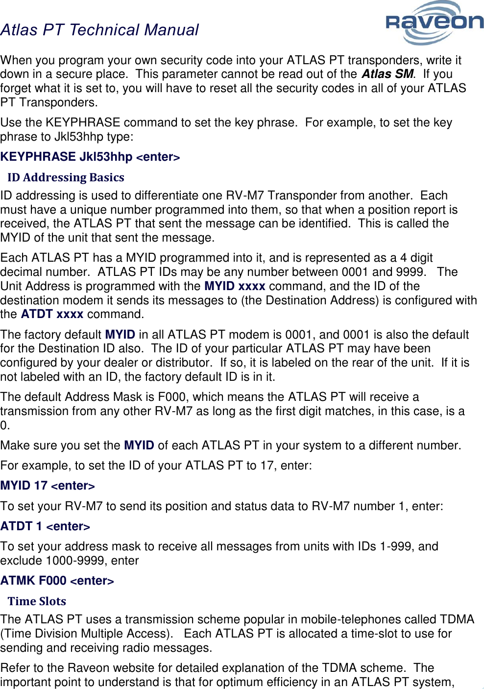 Atlas PT Technical Manual  30 When you program your own security code into your ATLAS PT transponders, write it down in a secure place.  This parameter cannot be read out of the Atlas SM.  If you forget what it is set to, you will have to reset all the security codes in all of your ATLAS PT Transponders.   Use the KEYPHRASE command to set the key phrase.  For example, to set the key phrase to Jkl53hhp type: KEYPHRASE Jkl53hhp &lt;enter&gt;  ID Addressing Basics ID addressing is used to differentiate one RV-M7 Transponder from another.  Each must have a unique number programmed into them, so that when a position report is received, the ATLAS PT that sent the message can be identified.  This is called the MYID of the unit that sent the message.   Each ATLAS PT has a MYID programmed into it, and is represented as a 4 digit decimal number.  ATLAS PT IDs may be any number between 0001 and 9999.   The Unit Address is programmed with the MYID xxxx command, and the ID of the destination modem it sends its messages to (the Destination Address) is configured with the ATDT xxxx command.   The factory default MYID in all ATLAS PT modem is 0001, and 0001 is also the default for the Destination ID also.  The ID of your particular ATLAS PT may have been configured by your dealer or distributor.  If so, it is labeled on the rear of the unit.  If it is not labeled with an ID, the factory default ID is in it.  The default Address Mask is F000, which means the ATLAS PT will receive a transmission from any other RV-M7 as long as the first digit matches, in this case, is a 0.   Make sure you set the MYID of each ATLAS PT in your system to a different number.   For example, to set the ID of your ATLAS PT to 17, enter: MYID 17 &lt;enter&gt; To set your RV-M7 to send its position and status data to RV-M7 number 1, enter: ATDT 1 &lt;enter&gt; To set your address mask to receive all messages from units with IDs 1-999, and exclude 1000-9999, enter ATMK F000 &lt;enter&gt;  Time Slots The ATLAS PT uses a transmission scheme popular in mobile-telephones called TDMA (Time Division Multiple Access).   Each ATLAS PT is allocated a time-slot to use for sending and receiving radio messages.    Refer to the Raveon website for detailed explanation of the TDMA scheme.  The important point to understand is that for optimum efficiency in an ATLAS PT system, 