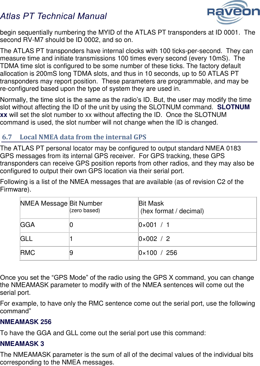 Atlas PT Technical Manual  31 begin sequentially numbering the MYID of the ATLAS PT transponders at ID 0001.  The second RV-M7 should be ID 0002, and so on.   The ATLAS PT transponders have internal clocks with 100 ticks-per-second.  They can measure time and initiate transmissions 100 times every second (every 10mS).  The TDMA time slot is configured to be some number of these ticks. The factory default allocation is 200mS long TDMA slots, and thus in 10 seconds, up to 50 ATLAS PT transponders may report position.  These parameters are programmable, and may be re-configured based upon the type of system they are used in.  Normally, the time slot is the same as the radio’s ID. But, the user may modify the time slot without affecting the ID of the unit by using the SLOTNUM command.  SLOTNUM xx will set the slot number to xx without affecting the ID.  Once the SLOTNUM command is used, the slot number will not change when the ID is changed.  6.7  Local NMEA data from the internal GPS The ATLAS PT personal locator may be configured to output standard NMEA 0183 GPS messages from its internal GPS receiver.  For GPS tracking, these GPS transponders can receive GPS position reports from other radios, and they may also be configured to output their own GPS location via their serial port. Following is a list of the NMEA messages that are available (as of revision C2 of the Firmware). NMEA Message Bit Number  (zero based) Bit Mask  (hex format / decimal) GGA 0 0×001  /  1 GLL 1 0×002  /  2 RMC 9 0×100  /  256  Once you set the “GPS Mode” of the radio using the GPS X command, you can change the NMEAMASK parameter to modify with of the NMEA sentences will come out the serial port. For example, to have only the RMC sentence come out the serial port, use the following command” NMEAMASK 256 To have the GGA and GLL come out the serial port use this command: NMEAMASK 3 The NMEAMASK parameter is the sum of all of the decimal values of the individual bits corresponding to the NMEA messages. 