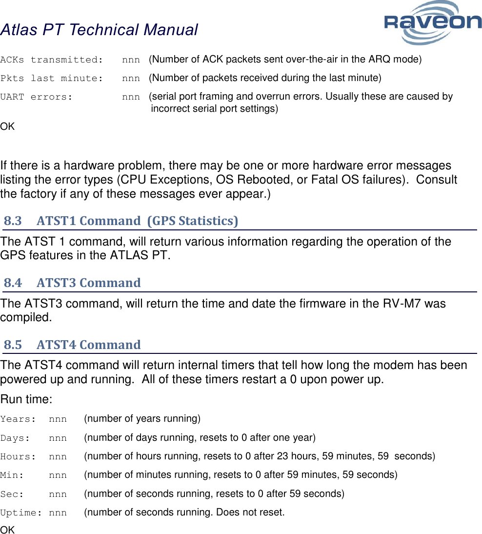 Atlas PT Technical Manual  34 ACKs transmitted:   nnn   (Number of ACK packets sent over-the-air in the ARQ mode) Pkts last minute:   nnn   (Number of packets received during the last minute) UART errors:        nnn   (serial port framing and overrun errors. Usually these are caused by incorrect serial port settings) OK  If there is a hardware problem, there may be one or more hardware error messages listing the error types (CPU Exceptions, OS Rebooted, or Fatal OS failures).  Consult the factory if any of these messages ever appear.) 8.3  ATST1 Command  (GPS Statistics) The ATST 1 command, will return various information regarding the operation of the GPS features in the ATLAS PT.   8.4  ATST3 Command The ATST3 command, will return the time and date the firmware in the RV-M7 was compiled.   8.5  ATST4 Command The ATST4 command will return internal timers that tell how long the modem has been powered up and running.  All of these timers restart a 0 upon power up. Run time: Years:  nnn      (number of years running) Days:   nnn      (number of days running, resets to 0 after one year) Hours:  nnn      (number of hours running, resets to 0 after 23 hours, 59 minutes, 59  seconds) Min:    nnn      (number of minutes running, resets to 0 after 59 minutes, 59 seconds) Sec:    nnn      (number of seconds running, resets to 0 after 59 seconds) Uptime: nnn      (number of seconds running. Does not reset. OK    