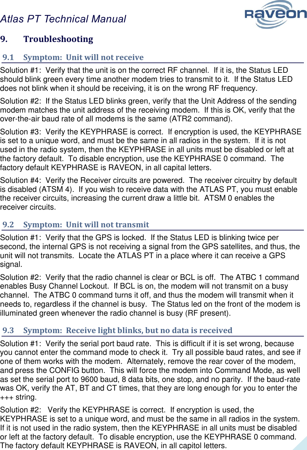 Atlas PT Technical Manual  35 9.  Troubleshooting 9.1  Symptom:  Unit will not receive Solution #1:  Verify that the unit is on the correct RF channel.  If it is, the Status LED should blink green every time another modem tries to transmit to it.  If the Status LED does not blink when it should be receiving, it is on the wrong RF frequency.  Solution #2:  If the Status LED blinks green, verify that the Unit Address of the sending modem matches the unit address of the receiving modem.  If this is OK, verify that the over-the-air baud rate of all modems is the same (ATR2 command).  Solution #3:  Verify the KEYPHRASE is correct.  If encryption is used, the KEYPHRASE is set to a unique word, and must be the same in all radios in the system.  If it is not used in the radio system, then the KEYPHRASE in all units must be disabled or left at the factory default.  To disable encryption, use the KEYPHRASE 0 command.  The factory default KEYPHRASE is RAVEON, in all capital letters.  Solution #4:  Verify the Receiver circuits are powered.  The receiver circuitry by default is disabled (ATSM 4).  If you wish to receive data with the ATLAS PT, you must enable the receiver circuits, increasing the current draw a little bit.  ATSM 0 enables the receiver circuits.  9.2  Symptom:  Unit will not transmit Solution #1:  Verify that the GPS is locked.  If the Status LED is blinking twice per second, the internal GPS is not receiving a signal from the GPS satellites, and thus, the unit will not transmits.  Locate the ATLAS PT in a place where it can receive a GPS signal.  Solution #2:  Verify that the radio channel is clear or BCL is off.  The ATBC 1 command enables Busy Channel Lockout.  If BCL is on, the modem will not transmit on a busy channel.  The ATBC 0 command turns it off, and thus the modem will transmit when it needs to, regardless if the channel is busy.  The Status led on the front of the modem is illuminated green whenever the radio channel is busy (RF present).  9.3  Symptom:  Receive light blinks, but no data is received Solution #1:  Verify the serial port baud rate.  This is difficult if it is set wrong, because you cannot enter the command mode to check it.  Try all possible baud rates, and see if one of them works with the modem.  Alternately, remove the rear cover of the modem, and press the CONFIG button.  This will force the modem into Command Mode, as well as set the serial port to 9600 baud, 8 data bits, one stop, and no parity.  If the baud-rate was OK, verify the AT, BT and CT times, that they are long enough for you to enter the +++ string.  Solution #2:   Verify the KEYPHRASE is correct.  If encryption is used, the KEYPHRASE is set to a unique word, and must be the same in all radios in the system.  If it is not used in the radio system, then the KEYPHRASE in all units must be disabled or left at the factory default.  To disable encryption, use the KEYPHRASE 0 command.  The factory default KEYPHRASE is RAVEON, in all capitol letters.  