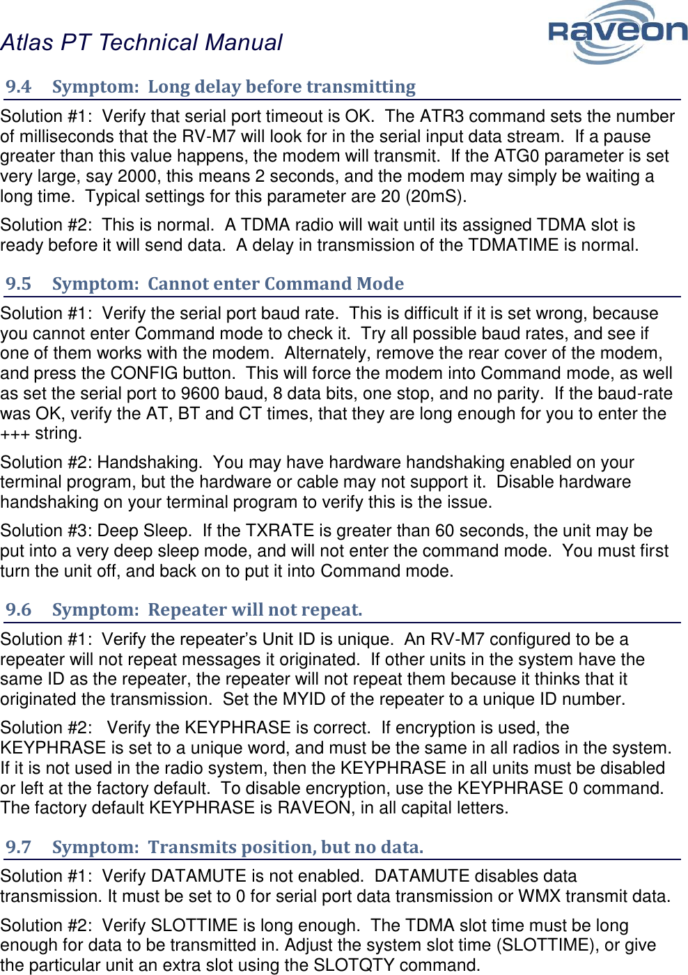 Atlas PT Technical Manual  36 9.4  Symptom:  Long delay before transmitting Solution #1:  Verify that serial port timeout is OK.  The ATR3 command sets the number of milliseconds that the RV-M7 will look for in the serial input data stream.  If a pause greater than this value happens, the modem will transmit.  If the ATG0 parameter is set very large, say 2000, this means 2 seconds, and the modem may simply be waiting a long time.  Typical settings for this parameter are 20 (20mS).  Solution #2:  This is normal.  A TDMA radio will wait until its assigned TDMA slot is ready before it will send data.  A delay in transmission of the TDMATIME is normal.  9.5  Symptom:  Cannot enter Command Mode Solution #1:  Verify the serial port baud rate.  This is difficult if it is set wrong, because you cannot enter Command mode to check it.  Try all possible baud rates, and see if one of them works with the modem.  Alternately, remove the rear cover of the modem, and press the CONFIG button.  This will force the modem into Command mode, as well as set the serial port to 9600 baud, 8 data bits, one stop, and no parity.  If the baud-rate was OK, verify the AT, BT and CT times, that they are long enough for you to enter the +++ string.  Solution #2: Handshaking.  You may have hardware handshaking enabled on your terminal program, but the hardware or cable may not support it.  Disable hardware handshaking on your terminal program to verify this is the issue.    Solution #3: Deep Sleep.  If the TXRATE is greater than 60 seconds, the unit may be put into a very deep sleep mode, and will not enter the command mode.  You must first turn the unit off, and back on to put it into Command mode. 9.6  Symptom:  Repeater will not repeat. Solution #1:  Verify the repeater’s Unit ID is unique.  An RV-M7 configured to be a repeater will not repeat messages it originated.  If other units in the system have the same ID as the repeater, the repeater will not repeat them because it thinks that it originated the transmission.  Set the MYID of the repeater to a unique ID number.  Solution #2:   Verify the KEYPHRASE is correct.  If encryption is used, the KEYPHRASE is set to a unique word, and must be the same in all radios in the system.  If it is not used in the radio system, then the KEYPHRASE in all units must be disabled or left at the factory default.  To disable encryption, use the KEYPHRASE 0 command.  The factory default KEYPHRASE is RAVEON, in all capital letters.  9.7  Symptom:  Transmits position, but no data. Solution #1:  Verify DATAMUTE is not enabled.  DATAMUTE disables data transmission. It must be set to 0 for serial port data transmission or WMX transmit data.  Solution #2:  Verify SLOTTIME is long enough.  The TDMA slot time must be long enough for data to be transmitted in. Adjust the system slot time (SLOTTIME), or give the particular unit an extra slot using the SLOTQTY command.   