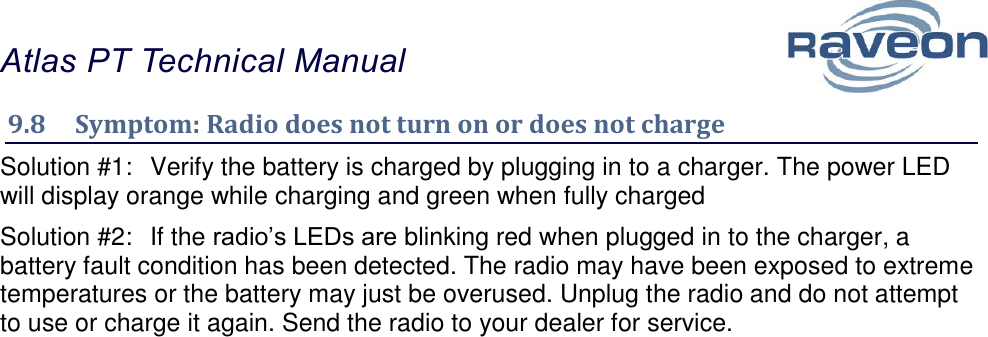 Atlas PT Technical Manual  37 9.8  Symptom: Radio does not turn on or does not charge Solution #1:  Verify the battery is charged by plugging in to a charger. The power LED will display orange while charging and green when fully charged Solution #2:  If the radio’s LEDs are blinking red when plugged in to the charger, a battery fault condition has been detected. The radio may have been exposed to extreme temperatures or the battery may just be overused. Unplug the radio and do not attempt to use or charge it again. Send the radio to your dealer for service.    