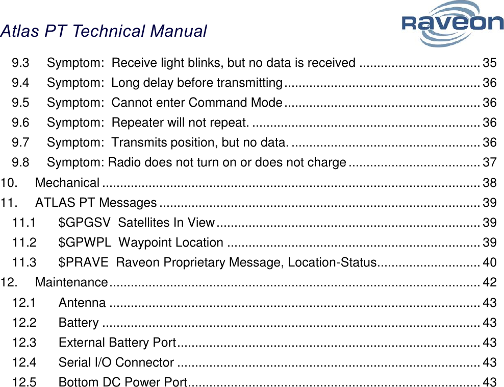 Atlas PT Technical Manual  4 9.3 Symptom:  Receive light blinks, but no data is received .................................. 35 9.4 Symptom:  Long delay before transmitting ....................................................... 36 9.5 Symptom:  Cannot enter Command Mode ....................................................... 36 9.6 Symptom:  Repeater will not repeat. ................................................................ 36 9.7 Symptom:  Transmits position, but no data. ..................................................... 36 9.8 Symptom: Radio does not turn on or does not charge ..................................... 37 10. Mechanical .......................................................................................................... 38 11. ATLAS PT Messages .......................................................................................... 39 11.1 $GPGSV  Satellites In View .......................................................................... 39 11.2 $GPWPL  Waypoint Location ....................................................................... 39 11.3 $PRAVE  Raveon Proprietary Message, Location-Status ............................. 40 12. Maintenance ........................................................................................................ 42 12.1 Antenna ........................................................................................................ 43 12.2 Battery .......................................................................................................... 43 12.3 External Battery Port ..................................................................................... 43 12.4 Serial I/O Connector ..................................................................................... 43 12.5 Bottom DC Power Port .................................................................................. 43 