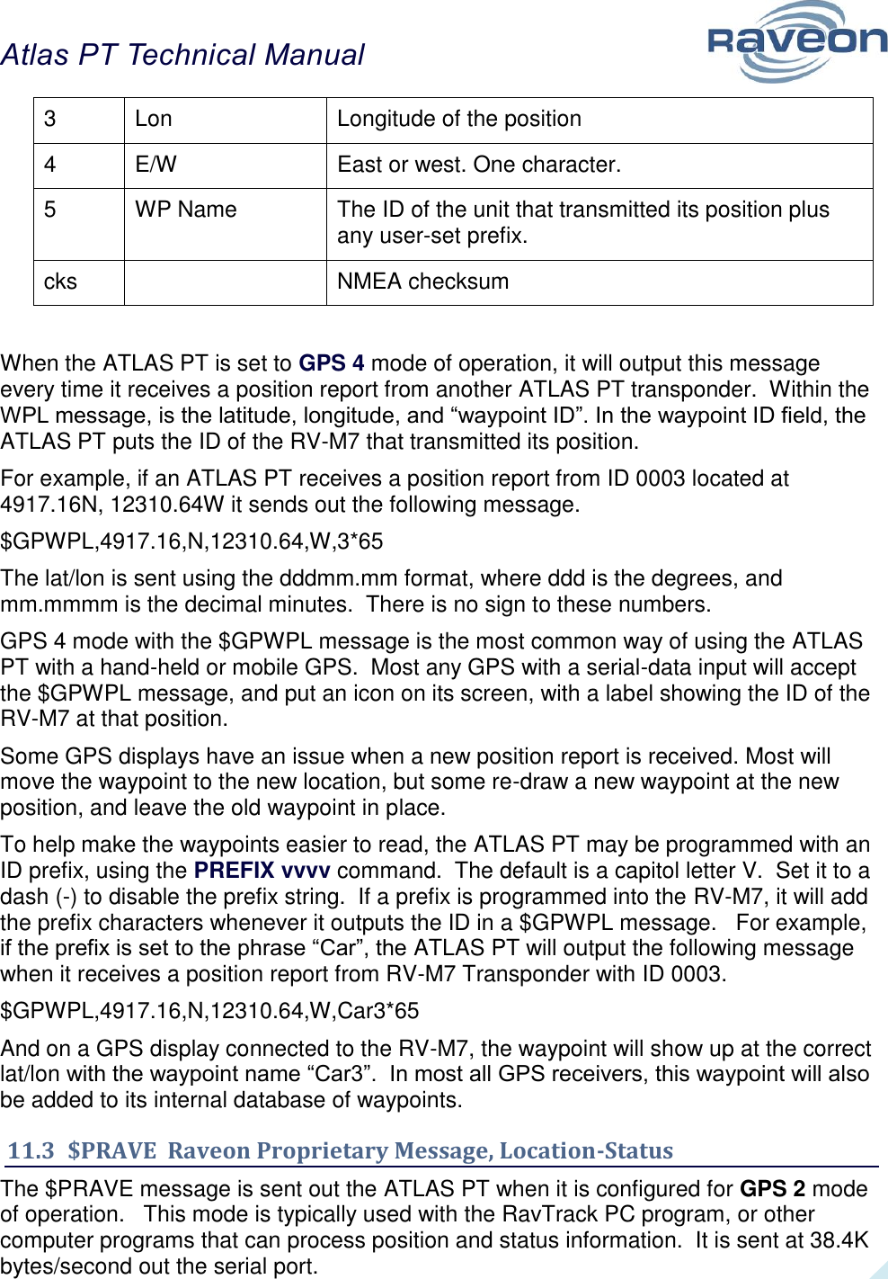 Atlas PT Technical Manual  40 3 Lon Longitude of the position 4 E/W East or west. One character.  5 WP Name The ID of the unit that transmitted its position plus any user-set prefix.  cks  NMEA checksum  When the ATLAS PT is set to GPS 4 mode of operation, it will output this message every time it receives a position report from another ATLAS PT transponder.  Within the WPL message, is the latitude, longitude, and “waypoint ID”. In the waypoint ID field, the ATLAS PT puts the ID of the RV-M7 that transmitted its position.   For example, if an ATLAS PT receives a position report from ID 0003 located at 4917.16N, 12310.64W it sends out the following message.  $GPWPL,4917.16,N,12310.64,W,3*65 The lat/lon is sent using the dddmm.mm format, where ddd is the degrees, and mm.mmmm is the decimal minutes.  There is no sign to these numbers.   GPS 4 mode with the $GPWPL message is the most common way of using the ATLAS PT with a hand-held or mobile GPS.  Most any GPS with a serial-data input will accept the $GPWPL message, and put an icon on its screen, with a label showing the ID of the RV-M7 at that position.   Some GPS displays have an issue when a new position report is received. Most will move the waypoint to the new location, but some re-draw a new waypoint at the new position, and leave the old waypoint in place.   To help make the waypoints easier to read, the ATLAS PT may be programmed with an ID prefix, using the PREFIX vvvv command.  The default is a capitol letter V.  Set it to a dash (-) to disable the prefix string.  If a prefix is programmed into the RV-M7, it will add the prefix characters whenever it outputs the ID in a $GPWPL message.   For example, if the prefix is set to the phrase “Car”, the ATLAS PT will output the following message when it receives a position report from RV-M7 Transponder with ID 0003.   $GPWPL,4917.16,N,12310.64,W,Car3*65 And on a GPS display connected to the RV-M7, the waypoint will show up at the correct lat/lon with the waypoint name “Car3”.  In most all GPS receivers, this waypoint will also be added to its internal database of waypoints.   11.3  $PRAVE  Raveon Proprietary Message, Location-Status The $PRAVE message is sent out the ATLAS PT when it is configured for GPS 2 mode of operation.   This mode is typically used with the RavTrack PC program, or other computer programs that can process position and status information.  It is sent at 38.4K bytes/second out the serial port.   