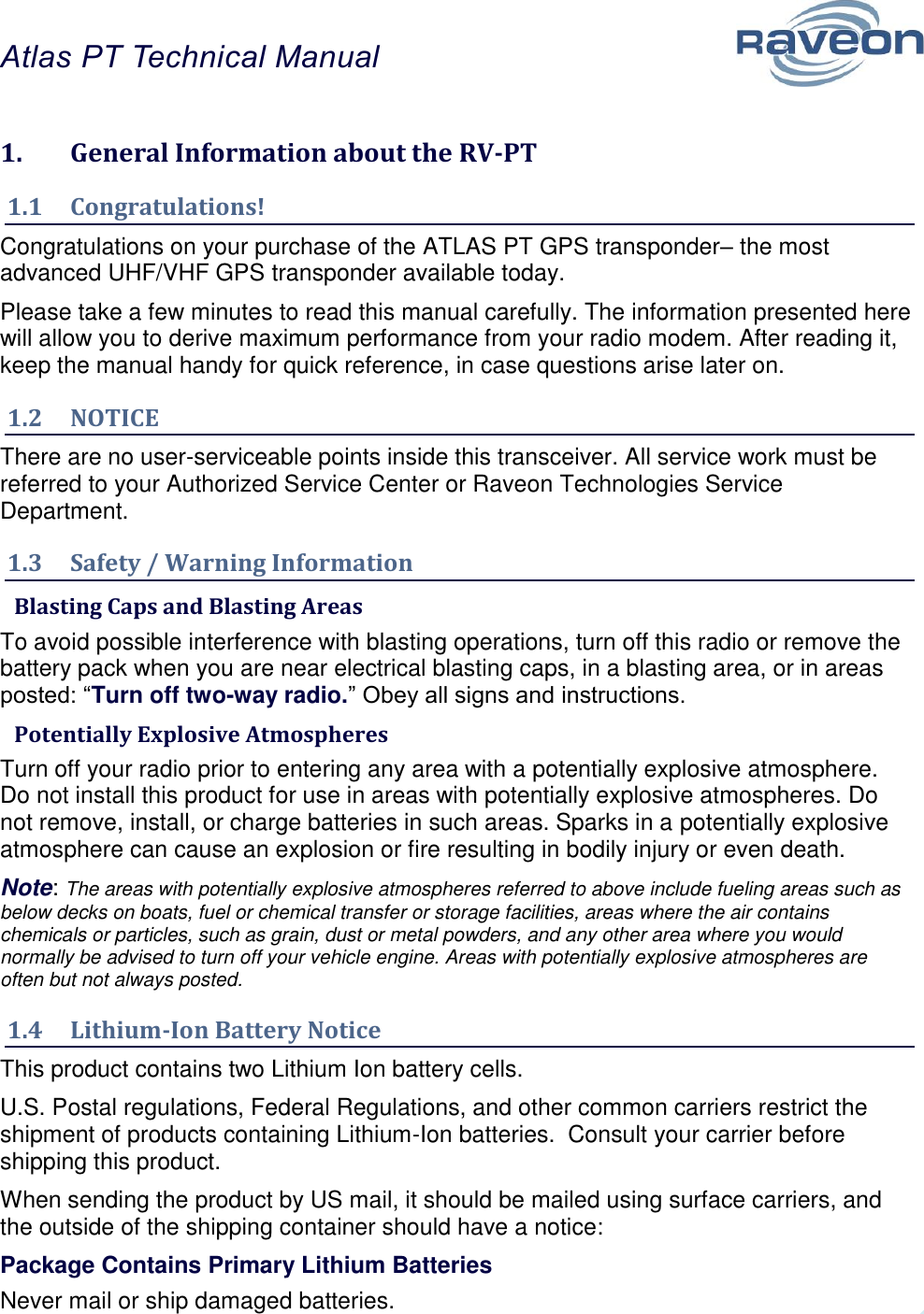 Atlas PT Technical Manual  5 1.  General Information about the RV-PT 1.1  Congratulations! Congratulations on your purchase of the ATLAS PT GPS transponder– the most advanced UHF/VHF GPS transponder available today.   Please take a few minutes to read this manual carefully. The information presented here will allow you to derive maximum performance from your radio modem. After reading it, keep the manual handy for quick reference, in case questions arise later on.   1.2  NOTICE There are no user-serviceable points inside this transceiver. All service work must be referred to your Authorized Service Center or Raveon Technologies Service Department.  1.3  Safety / Warning Information  Blasting Caps and Blasting Areas To avoid possible interference with blasting operations, turn off this radio or remove the battery pack when you are near electrical blasting caps, in a blasting area, or in areas posted: “Turn off two-way radio.” Obey all signs and instructions.   Potentially Explosive Atmospheres Turn off your radio prior to entering any area with a potentially explosive atmosphere.  Do not install this product for use in areas with potentially explosive atmospheres. Do not remove, install, or charge batteries in such areas. Sparks in a potentially explosive atmosphere can cause an explosion or fire resulting in bodily injury or even death. Note: The areas with potentially explosive atmospheres referred to above include fueling areas such as below decks on boats, fuel or chemical transfer or storage facilities, areas where the air contains chemicals or particles, such as grain, dust or metal powders, and any other area where you would normally be advised to turn off your vehicle engine. Areas with potentially explosive atmospheres are often but not always posted. 1.4  Lithium-Ion Battery Notice This product contains two Lithium Ion battery cells.  U.S. Postal regulations, Federal Regulations, and other common carriers restrict the shipment of products containing Lithium-Ion batteries.  Consult your carrier before shipping this product.  When sending the product by US mail, it should be mailed using surface carriers, and the outside of the shipping container should have a notice: Package Contains Primary Lithium Batteries Never mail or ship damaged batteries.  