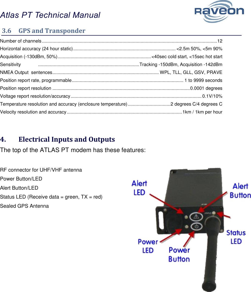 Atlas PT Technical Manual  9 3.6  GPS and Transponder  Number of channels ....................................................................................................................................... 12 Horizontal accuracy (24 hour static) ............................................................................... &lt;2.5m 50%, &lt;5m 90% Acquisition (-130dBm, 50%) ........................................................................ &lt;40sec cold start, &lt;15sec hot start Sensitivity   .............................................................................. Tracking -150dBm, Acquisition -142dBm NMEA Output  sentences .................................................................................. WPL, TLL, GLL, GSV, PRAVE Position report rate, programmable ...................................................................................... 1 to 9999 seconds Position report resolution .......................................................................................................... 0.0001 degrees Voltage report resolution/accuracy ..................................................................................................... 0.1V/10% Temperature resolution and accuracy (enclosure temperature) ................................. 2 degrees C/4 degrees C Velocity resolution and accuracy ......................................................................................... 1km / 1km per hour  4.  Electrical Inputs and Outputs The top of the ATLAS PT modem has these features:  RF connector for UHF/VHF antenna Power Button/LED Alert Button/LED Status LED (Receive data = green, TX = red) Sealed GPS Antenna   