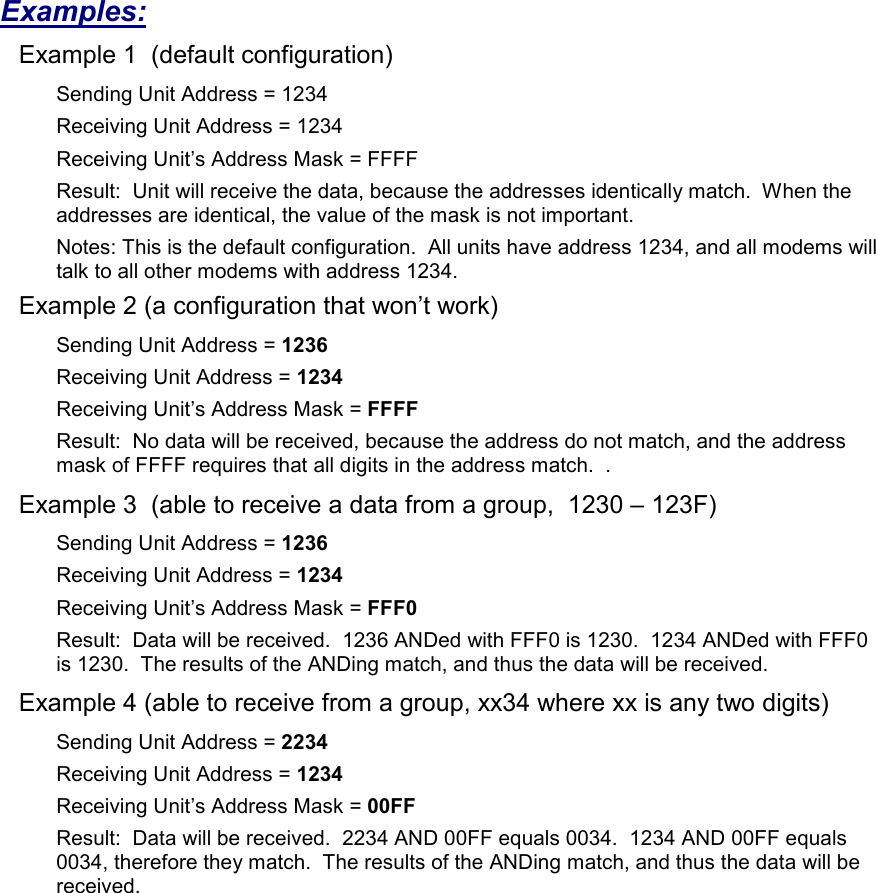 Examples: Example 1  (default configuration) Sending Unit Address = 1234 Receiving Unit Address = 1234 Receiving Unit’s Address Mask = FFFF Result:  Unit will receive the data, because the addresses identically match.  When the addresses are identical, the value of the mask is not important.   Notes: This is the default configuration.  All units have address 1234, and all modems will talk to all other modems with address 1234. Example 2 (a configuration that won’t work) Sending Unit Address = 1236 Receiving Unit Address = 1234 Receiving Unit’s Address Mask = FFFF Result:  No data will be received, because the address do not match, and the address mask of FFFF requires that all digits in the address match.  .   Example 3  (able to receive a data from a group,  1230 – 123F) Sending Unit Address = 1236 Receiving Unit Address = 1234 Receiving Unit’s Address Mask = FFF0 Result:  Data will be received.  1236 ANDed with FFF0 is 1230.  1234 ANDed with FFF0 is 1230.  The results of the ANDing match, and thus the data will be received.   Example 4 (able to receive from a group, xx34 where xx is any two digits) Sending Unit Address = 2234 Receiving Unit Address = 1234 Receiving Unit’s Address Mask = 00FF Result:  Data will be received.  2234 AND 00FF equals 0034.  1234 AND 00FF equals 0034, therefore they match.  The results of the ANDing match, and thus the data will be received.    