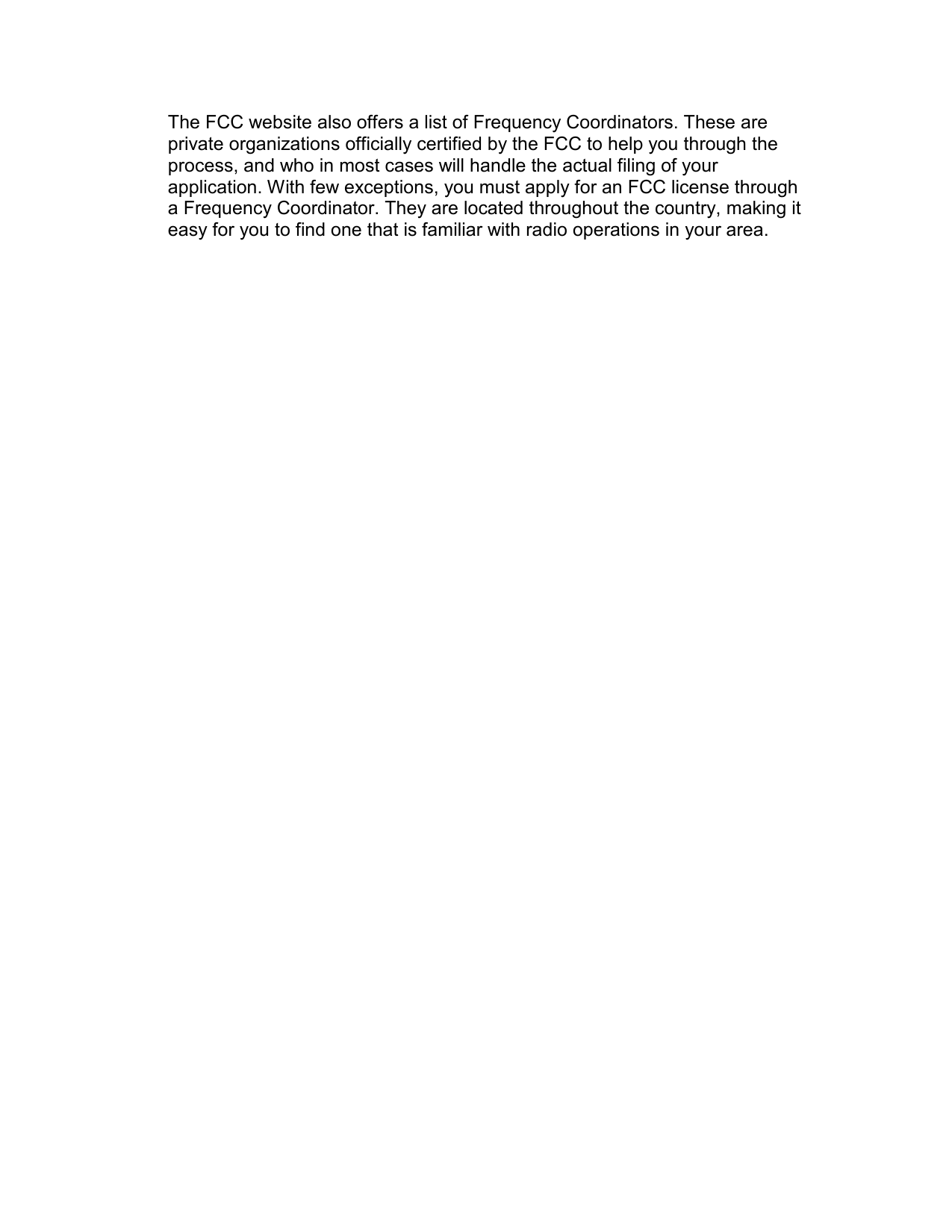 The FCC website also offers a list of Frequency Coordinators. These are private organizations officially certified by the FCC to help you through the process, and who in most cases will handle the actual filing of your application. With few exceptions, you must apply for an FCC license through a Frequency Coordinator. They are located throughout the country, making it easy for you to find one that is familiar with radio operations in your area.  