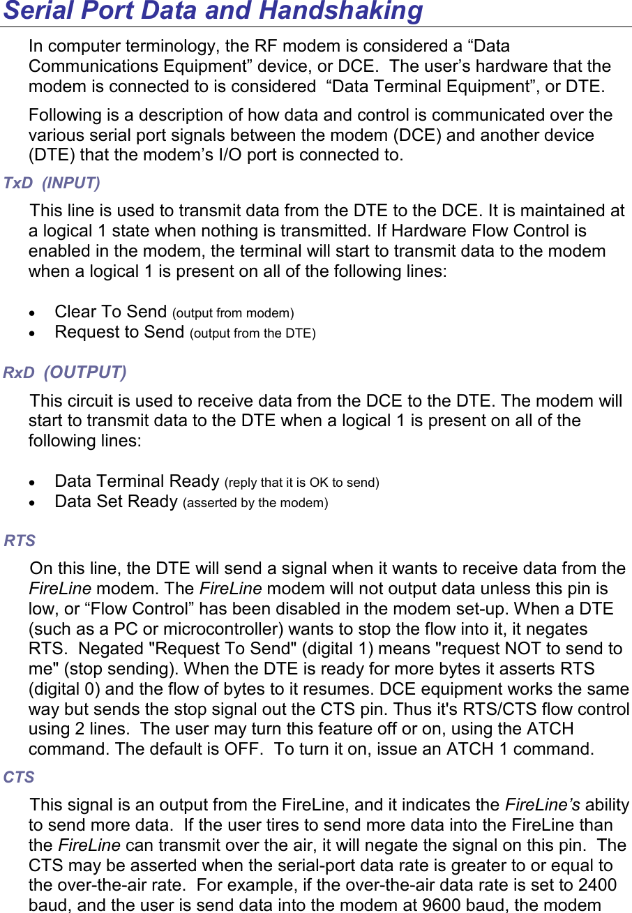 Serial Port Data and Handshaking In computer terminology, the RF modem is considered a “Data Communications Equipment” device, or DCE.  The user’s hardware that the modem is connected to is considered  “Data Terminal Equipment”, or DTE.  Following is a description of how data and control is communicated over the various serial port signals between the modem (DCE) and another device (DTE) that the modem’s I/O port is connected to.  TxD  (INPUT) This line is used to transmit data from the DTE to the DCE. It is maintained at a logical 1 state when nothing is transmitted. If Hardware Flow Control is enabled in the modem, the terminal will start to transmit data to the modem when a logical 1 is present on all of the following lines:  • Clear To Send (output from modem) • Request to Send (output from the DTE)  RxD  (OUTPUT) This circuit is used to receive data from the DCE to the DTE. The modem will start to transmit data to the DTE when a logical 1 is present on all of the following lines:  • Data Terminal Ready (reply that it is OK to send) • Data Set Ready (asserted by the modem) RTS On this line, the DTE will send a signal when it wants to receive data from the FireLine modem. The FireLine modem will not output data unless this pin is low, or “Flow Control” has been disabled in the modem set-up. When a DTE (such as a PC or microcontroller) wants to stop the flow into it, it negates RTS.  Negated &quot;Request To Send&quot; (digital 1) means &quot;request NOT to send to me&quot; (stop sending). When the DTE is ready for more bytes it asserts RTS (digital 0) and the flow of bytes to it resumes. DCE equipment works the same way but sends the stop signal out the CTS pin. Thus it&apos;s RTS/CTS flow control using 2 lines.  The user may turn this feature off or on, using the ATCH command. The default is OFF.  To turn it on, issue an ATCH 1 command.   CTS This signal is an output from the FireLine, and it indicates the FireLine’s ability to send more data.  If the user tires to send more data into the FireLine than the FireLine can transmit over the air, it will negate the signal on this pin.  The CTS may be asserted when the serial-port data rate is greater to or equal to the over-the-air rate.  For example, if the over-the-air data rate is set to 2400 baud, and the user is send data into the modem at 9600 baud, the modem 