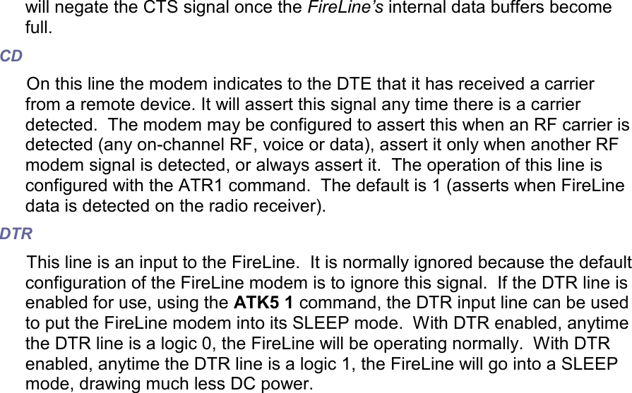 will negate the CTS signal once the FireLine’s internal data buffers become full.  CD On this line the modem indicates to the DTE that it has received a carrier from a remote device. It will assert this signal any time there is a carrier detected.  The modem may be configured to assert this when an RF carrier is detected (any on-channel RF, voice or data), assert it only when another RF modem signal is detected, or always assert it.  The operation of this line is configured with the ATR1 command.  The default is 1 (asserts when FireLine data is detected on the radio receiver). DTR This line is an input to the FireLine.  It is normally ignored because the default configuration of the FireLine modem is to ignore this signal.  If the DTR line is enabled for use, using the ATK5 1 command, the DTR input line can be used to put the FireLine modem into its SLEEP mode.  With DTR enabled, anytime the DTR line is a logic 0, the FireLine will be operating normally.  With DTR enabled, anytime the DTR line is a logic 1, the FireLine will go into a SLEEP mode, drawing much less DC power.   