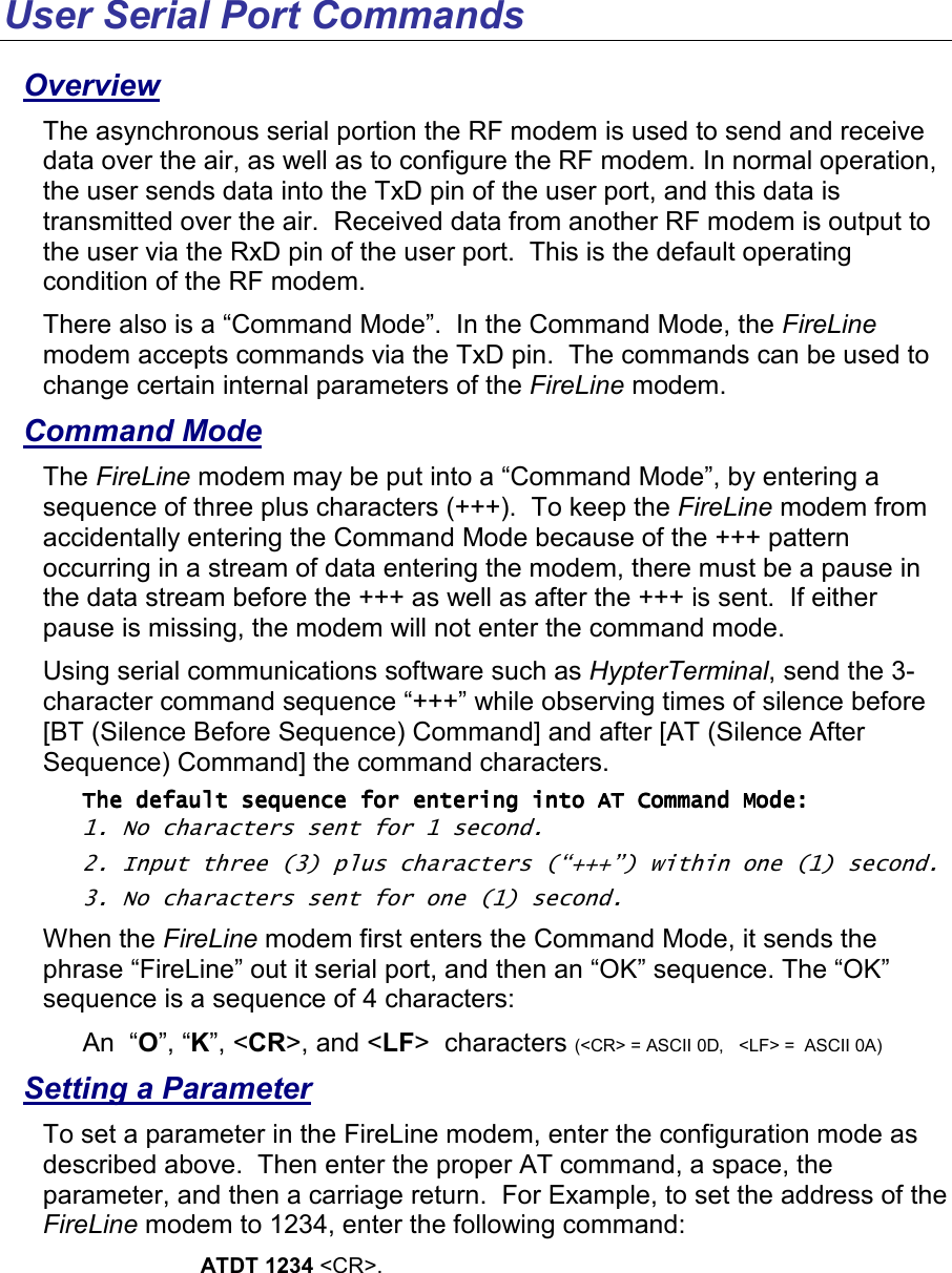 User Serial Port Commands Overview The asynchronous serial portion the RF modem is used to send and receive data over the air, as well as to configure the RF modem. In normal operation, the user sends data into the TxD pin of the user port, and this data is transmitted over the air.  Received data from another RF modem is output to the user via the RxD pin of the user port.  This is the default operating condition of the RF modem.   There also is a “Command Mode”.  In the Command Mode, the FireLine modem accepts commands via the TxD pin.  The commands can be used to change certain internal parameters of the FireLine modem.   Command Mode The FireLine modem may be put into a “Command Mode”, by entering a sequence of three plus characters (+++).  To keep the FireLine modem from accidentally entering the Command Mode because of the +++ pattern occurring in a stream of data entering the modem, there must be a pause in the data stream before the +++ as well as after the +++ is sent.  If either pause is missing, the modem will not enter the command mode.  Using serial communications software such as HypterTerminal, send the 3-character command sequence “+++” while observing times of silence before [BT (Silence Before Sequence) Command] and after [AT (Silence After Sequence) Command] the command characters.  The default sequence for entering into AT Command Mode: The default sequence for entering into AT Command Mode: The default sequence for entering into AT Command Mode: The default sequence for entering into AT Command Mode:     1. No characters sent for 1 second.  2. Input three (3) plus characters (“+++”) within one (1) second. 3. No characters sent for one (1) second.  When the FireLine modem first enters the Command Mode, it sends the phrase “FireLine” out it serial port, and then an “OK” sequence. The “OK” sequence is a sequence of 4 characters: An  “O”, “K”, &lt;CR&gt;, and &lt;LF&gt;  characters (&lt;CR&gt; = ASCII 0D,   &lt;LF&gt; =  ASCII 0A) Setting a Parameter To set a parameter in the FireLine modem, enter the configuration mode as described above.  Then enter the proper AT command, a space, the parameter, and then a carriage return.  For Example, to set the address of the FireLine modem to 1234, enter the following command: ATDT 1234 &lt;CR&gt;.