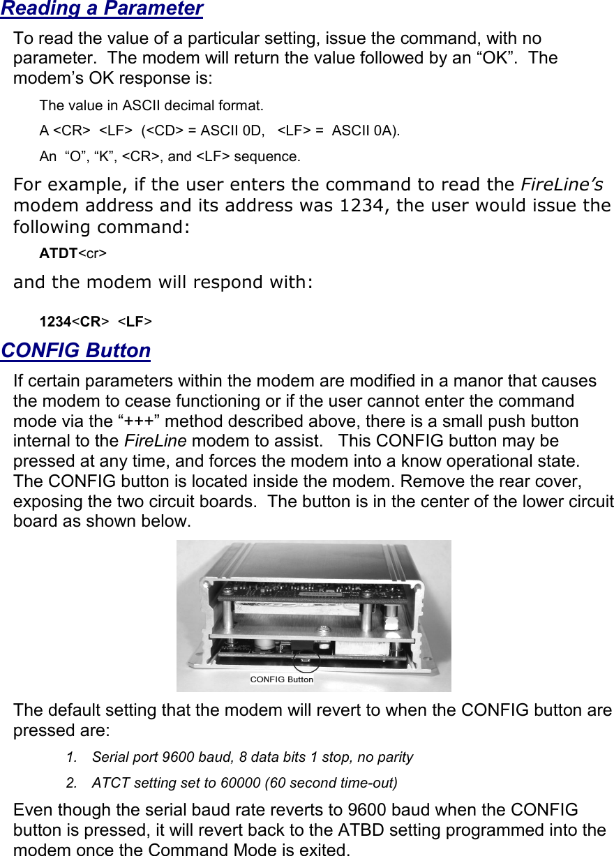  Reading a Parameter To read the value of a particular setting, issue the command, with no parameter.  The modem will return the value followed by an “OK”.  The modem’s OK response is: The value in ASCII decimal format. A &lt;CR&gt;  &lt;LF&gt;  (&lt;CD&gt; = ASCII 0D,   &lt;LF&gt; =  ASCII 0A).  An  “O”, “K”, &lt;CR&gt;, and &lt;LF&gt; sequence. For example, if the user enters the command to read the FireLine’s modem address and its address was 1234, the user would issue the following command: ATDT&lt;cr&gt;  and the modem will respond with:  1234&lt;CR&gt;  &lt;LF&gt;   CONFIG Button If certain parameters within the modem are modified in a manor that causes the modem to cease functioning or if the user cannot enter the command mode via the “+++” method described above, there is a small push button internal to the FireLine modem to assist.   This CONFIG button may be pressed at any time, and forces the modem into a know operational state.  The CONFIG button is located inside the modem. Remove the rear cover, exposing the two circuit boards.  The button is in the center of the lower circuit board as shown below.   The default setting that the modem will revert to when the CONFIG button are pressed are: 1.  Serial port 9600 baud, 8 data bits 1 stop, no parity 2.  ATCT setting set to 60000 (60 second time-out) Even though the serial baud rate reverts to 9600 baud when the CONFIG button is pressed, it will revert back to the ATBD setting programmed into the modem once the Command Mode is exited.   