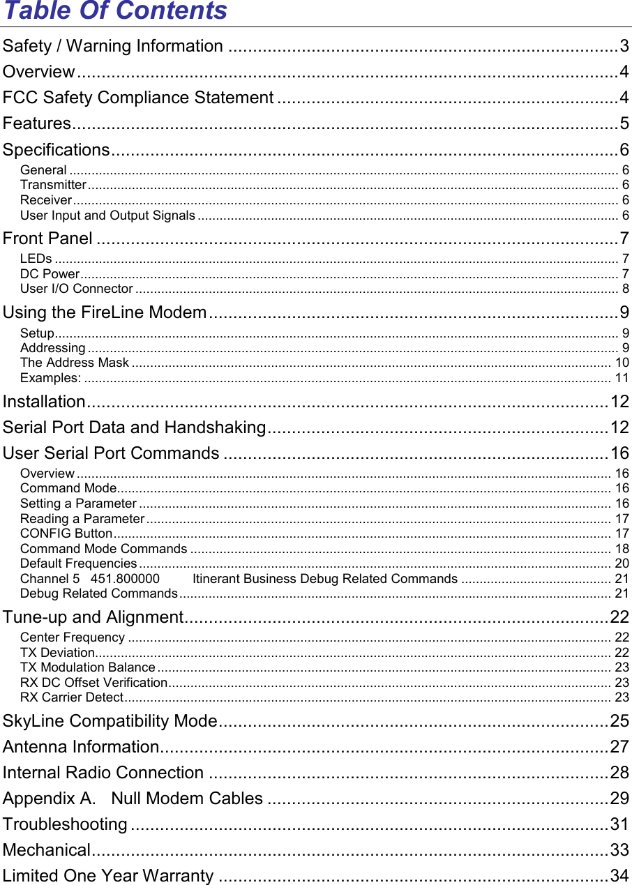 Table Of Contents Safety / Warning Information ................................................................................3 Overview...............................................................................................................4 FCC Safety Compliance Statement ......................................................................4 Features................................................................................................................5 Specifications........................................................................................................6 General ...................................................................................................................................................... 6 Transmitter................................................................................................................................................. 6 Receiver..................................................................................................................................................... 6 User Input and Output Signals ................................................................................................................... 6 Front Panel ...........................................................................................................7 LEDs .......................................................................................................................................................... 7 DC Power................................................................................................................................................... 7 User I/O Connector .................................................................................................................................... 8 Using the FireLine Modem....................................................................................9 Setup.......................................................................................................................................................... 9 Addressing ................................................................................................................................................. 9 The Address Mask ................................................................................................................................... 10 Examples: ................................................................................................................................................ 11 Installation...........................................................................................................12 Serial Port Data and Handshaking......................................................................12 User Serial Port Commands ...............................................................................16 Overview .................................................................................................................................................. 16 Command Mode....................................................................................................................................... 16 Setting a Parameter ................................................................................................................................. 16 Reading a Parameter ............................................................................................................................... 17 CONFIG Button........................................................................................................................................ 17 Command Mode Commands ................................................................................................................... 18 Default Frequencies................................................................................................................................. 20 Channel 5   451.800000         Itinerant Business Debug Related Commands ......................................... 21 Debug Related Commands...................................................................................................................... 21 Tune-up and Alignment.......................................................................................22 Center Frequency .................................................................................................................................... 22 TX Deviation............................................................................................................................................. 22 TX Modulation Balance ............................................................................................................................ 23 RX DC Offset Verification......................................................................................................................... 23 RX Carrier Detect..................................................................................................................................... 23 SkyLine Compatibility Mode................................................................................25 Antenna Information............................................................................................27 Internal Radio Connection ..................................................................................28 Appendix A.   Null Modem Cables ......................................................................29 Troubleshooting ..................................................................................................31 Mechanical..........................................................................................................33 Limited One Year Warranty ................................................................................34 