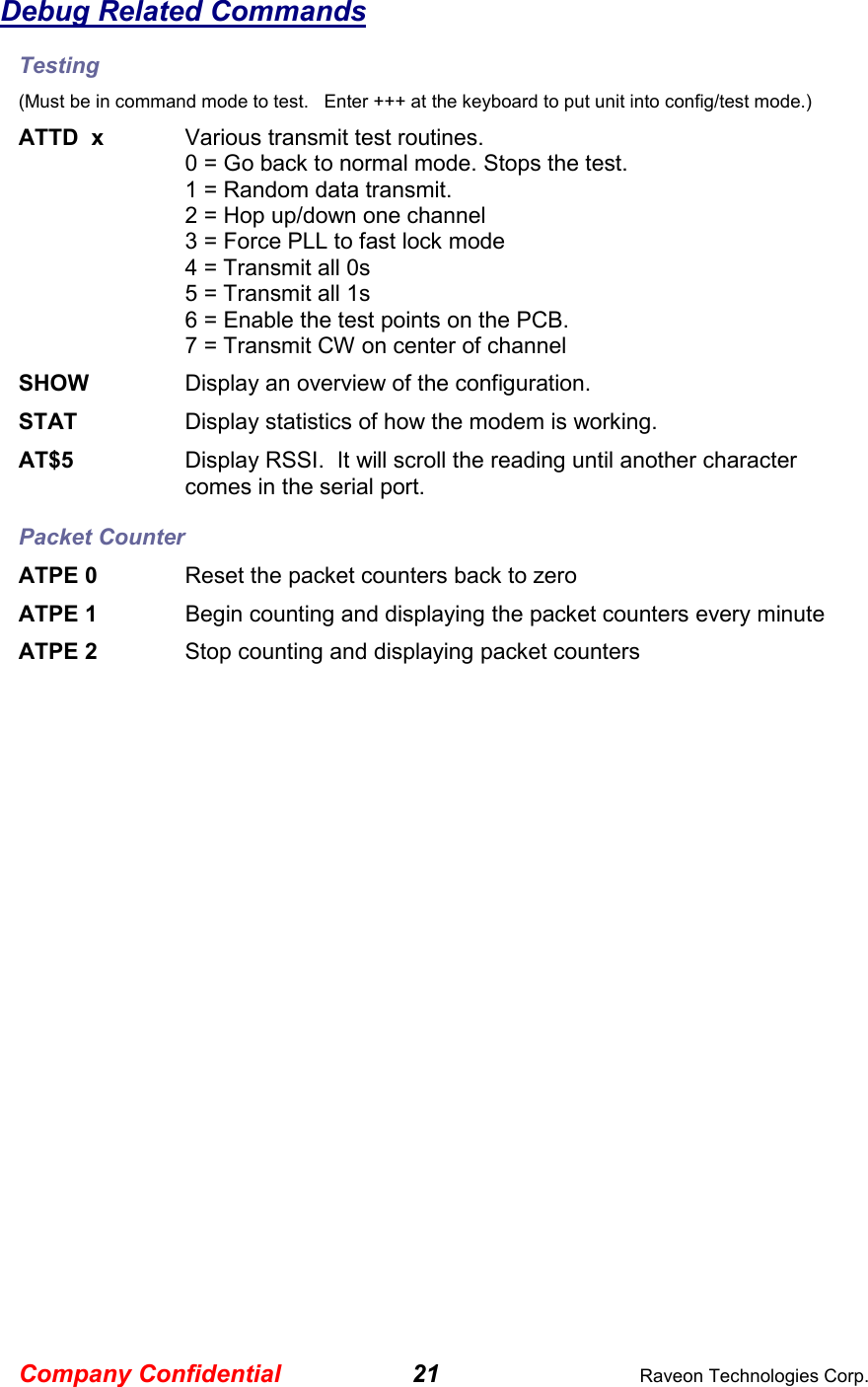 Company Confidential 21  Raveon Technologies Corp. Debug Related Commands Testing (Must be in command mode to test.   Enter +++ at the keyboard to put unit into config/test mode.) ATTD  x  Various transmit test routines.   0 = Go back to normal mode. Stops the test. 1 = Random data transmit. 2 = Hop up/down one channel 3 = Force PLL to fast lock mode 4 = Transmit all 0s 5 = Transmit all 1s 6 = Enable the test points on the PCB.  7 = Transmit CW on center of channel SHOW  Display an overview of the configuration. STAT  Display statistics of how the modem is working.  AT$5  Display RSSI.  It will scroll the reading until another character comes in the serial port.  Packet Counter ATPE 0  Reset the packet counters back to zero ATPE 1     Begin counting and displaying the packet counters every minute ATPE 2  Stop counting and displaying packet counters  