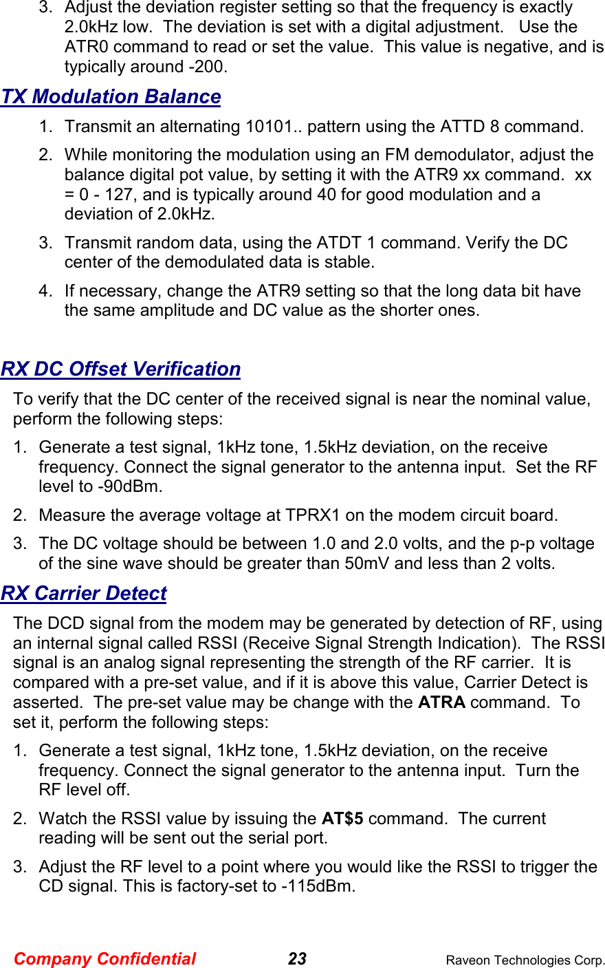 Company Confidential 23  Raveon Technologies Corp. 3.  Adjust the deviation register setting so that the frequency is exactly 2.0kHz low.  The deviation is set with a digital adjustment.   Use the ATR0 command to read or set the value.  This value is negative, and is typically around -200.  TX Modulation Balance 1.  Transmit an alternating 10101.. pattern using the ATTD 8 command. 2.  While monitoring the modulation using an FM demodulator, adjust the balance digital pot value, by setting it with the ATR9 xx command.  xx = 0 - 127, and is typically around 40 for good modulation and a deviation of 2.0kHz.   3.  Transmit random data, using the ATDT 1 command. Verify the DC center of the demodulated data is stable.  4.  If necessary, change the ATR9 setting so that the long data bit have the same amplitude and DC value as the shorter ones.    RX DC Offset Verification To verify that the DC center of the received signal is near the nominal value, perform the following steps: 1.  Generate a test signal, 1kHz tone, 1.5kHz deviation, on the receive frequency. Connect the signal generator to the antenna input.  Set the RF level to -90dBm. 2.  Measure the average voltage at TPRX1 on the modem circuit board. 3.  The DC voltage should be between 1.0 and 2.0 volts, and the p-p voltage of the sine wave should be greater than 50mV and less than 2 volts.   RX Carrier Detect The DCD signal from the modem may be generated by detection of RF, using an internal signal called RSSI (Receive Signal Strength Indication).  The RSSI signal is an analog signal representing the strength of the RF carrier.  It is compared with a pre-set value, and if it is above this value, Carrier Detect is asserted.  The pre-set value may be change with the ATRA command.  To set it, perform the following steps: 1.  Generate a test signal, 1kHz tone, 1.5kHz deviation, on the receive frequency. Connect the signal generator to the antenna input.  Turn the RF level off.  2.  Watch the RSSI value by issuing the AT$5 command.  The current reading will be sent out the serial port.   3.  Adjust the RF level to a point where you would like the RSSI to trigger the CD signal. This is factory-set to -115dBm.    