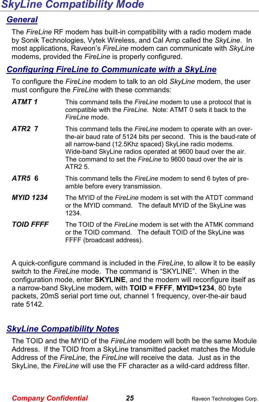 Company Confidential 25  Raveon Technologies Corp. SkyLine Compatibility Mode General The FireLine RF modem has built-in compatibility with a radio modem made by Sonik Technologies, Vytek Wireless, and Cal Amp called the SkyLine.  In most applications, Raveon’s FireLine modem can communicate with SkyLine modems, provided the FireLine is properly configured.   Configuring FireLine to Communicate with a SkyLine To configure the FireLine modem to talk to an old SkyLine modem, the user must configure the FireLine with these commands: ATMT 1     This command tells the FireLine modem to use a protocol that is compatible with the FireLine.  Note: ATMT 0 sets it back to the FireLine mode.  ATR2  7    This command tells the FireLine modem to operate with an over-the-air baud rate of 5124 bits per second.  This is the baud-rate of all narrow-band (12.5Khz spaced) SkyLine radio modems.    Wide-band SkyLine radios operated at 9600 baud over the air.  The command to set the FireLine to 9600 baud over the air is ATR2 5.  ATR5  6    This command tells the FireLine modem to send 6 bytes of pre-amble before every transmission.  MYID 1234     The MYID of the FireLine modem is set with the ATDT command or the MYID command.   The default MYID of the SkyLine was 1234.   TOID FFFF     The TOID of the FireLine modem is set with the ATMK command or the TOID command.   The default TOID of the SkyLine was FFFF (broadcast address).  A quick-configure command is included in the FireLine, to allow it to be easily switch to the FireLine mode.  The command is “SKYLINE”.  When in the configuration mode, enter SKYLINE, and the modem will reconfigure itself as a narrow-band SkyLine modem, with TOID = FFFF, MYID=1234, 80 byte packets, 20mS serial port time out, channel 1 frequency, over-the-air baud rate 5142.    SkyLine Compatibility Notes The TOID and the MYID of the FireLine modem will both be the same Module Address.  If the TOID from a SkyLine transmitted packet matches the Module Address of the FireLine, the FireLine will receive the data.  Just as in the SkyLine, the FireLine will use the FF character as a wild-card address filter.  