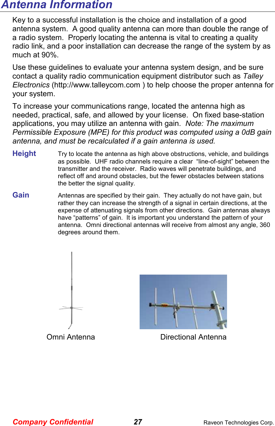 Company Confidential 27  Raveon Technologies Corp. Antenna Information Key to a successful installation is the choice and installation of a good antenna system.  A good quality antenna can more than double the range of a radio system.  Properly locating the antenna is vital to creating a quality radio link, and a poor installation can decrease the range of the system by as much at 90%.   Use these guidelines to evaluate your antenna system design, and be sure contact a quality radio communication equipment distributor such as Talley Electronics (http://www.talleycom.com ) to help choose the proper antenna for your system.  To increase your communications range, located the antenna high as needed, practical, safe, and allowed by your license.  On fixed base-station applications, you may utilize an antenna with gain.  Note: The maximum Permissible Exposure (MPE) for this product was computed using a 0dB gain antenna, and must be recalculated if a gain antenna is used. Height    Try to locate the antenna as high above obstructions, vehicle, and buildings as possible.  UHF radio channels require a clear  “line-of-sight” between the transmitter and the receiver.  Radio waves will penetrate buildings, and reflect off and around obstacles, but the fewer obstacles between stations the better the signal quality.  Gain    Antennas are specified by their gain.  They actually do not have gain, but rather they can increase the strength of a signal in certain directions, at the expense of attenuating signals from other directions.  Gain antennas always have “patterns” of gain.  It is important you understand the pattern of your antenna.  Omni directional antennas will receive from almost any angle, 360 degrees around them.          Omni Antenna    Directional Antenna  