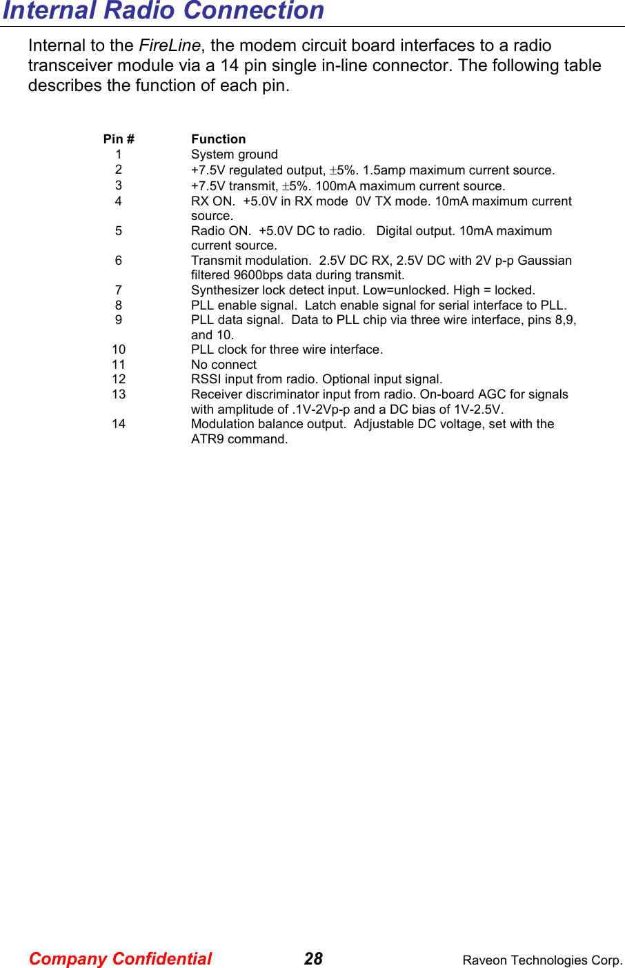 Company Confidential 28  Raveon Technologies Corp. Internal Radio Connection Internal to the FireLine, the modem circuit board interfaces to a radio transceiver module via a 14 pin single in-line connector. The following table describes the function of each pin.  Pin #  Function 1  System ground 2  +7.5V regulated output, ±5%. 1.5amp maximum current source. 3  +7.5V transmit, ±5%. 100mA maximum current source.  4  RX ON.  +5.0V in RX mode  0V TX mode. 10mA maximum current source. 5  Radio ON.  +5.0V DC to radio.   Digital output. 10mA maximum current source.  6  Transmit modulation.  2.5V DC RX, 2.5V DC with 2V p-p Gaussian filtered 9600bps data during transmit.  7  Synthesizer lock detect input. Low=unlocked. High = locked.  8  PLL enable signal.  Latch enable signal for serial interface to PLL. 9  PLL data signal.  Data to PLL chip via three wire interface, pins 8,9, and 10.  10  PLL clock for three wire interface.  11  No connect 12  RSSI input from radio. Optional input signal. 13  Receiver discriminator input from radio. On-board AGC for signals with amplitude of .1V-2Vp-p and a DC bias of 1V-2.5V.    14  Modulation balance output.  Adjustable DC voltage, set with the ATR9 command.    