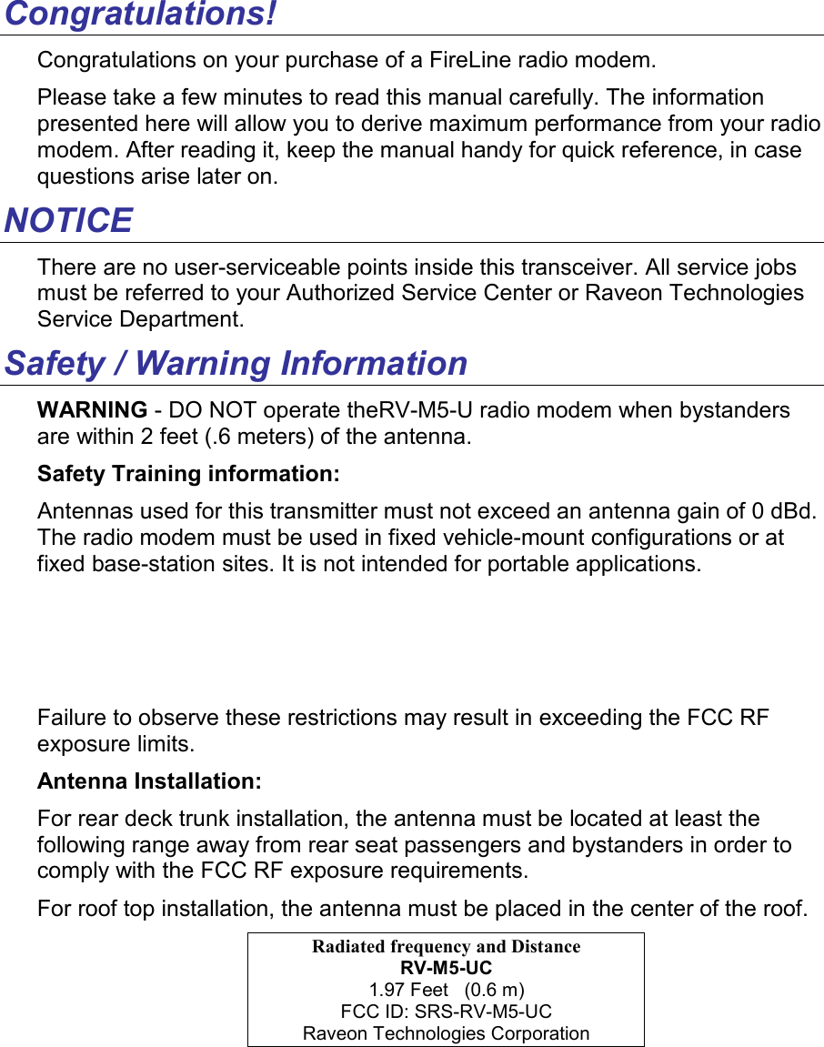 Congratulations! Congratulations on your purchase of a FireLine radio modem.   Please take a few minutes to read this manual carefully. The information presented here will allow you to derive maximum performance from your radio modem. After reading it, keep the manual handy for quick reference, in case questions arise later on.   NOTICE There are no user-serviceable points inside this transceiver. All service jobs must be referred to your Authorized Service Center or Raveon Technologies Service Department. Safety / Warning Information WARNING - DO NOT operate theRV-M5-U radio modem when bystanders are within 2 feet (.6 meters) of the antenna. Safety Training information: Antennas used for this transmitter must not exceed an antenna gain of 0 dBd. The radio modem must be used in fixed vehicle-mount configurations or at fixed base-station sites. It is not intended for portable applications.   Failure to observe these restrictions may result in exceeding the FCC RF exposure limits. Antenna Installation: For rear deck trunk installation, the antenna must be located at least the following range away from rear seat passengers and bystanders in order to comply with the FCC RF exposure requirements. For roof top installation, the antenna must be placed in the center of the roof. Radiated frequency and Distance RV-M5-UC 1.97 Feet   (0.6 m) FCC ID: SRS-RV-M5-UC Raveon Technologies Corporation 