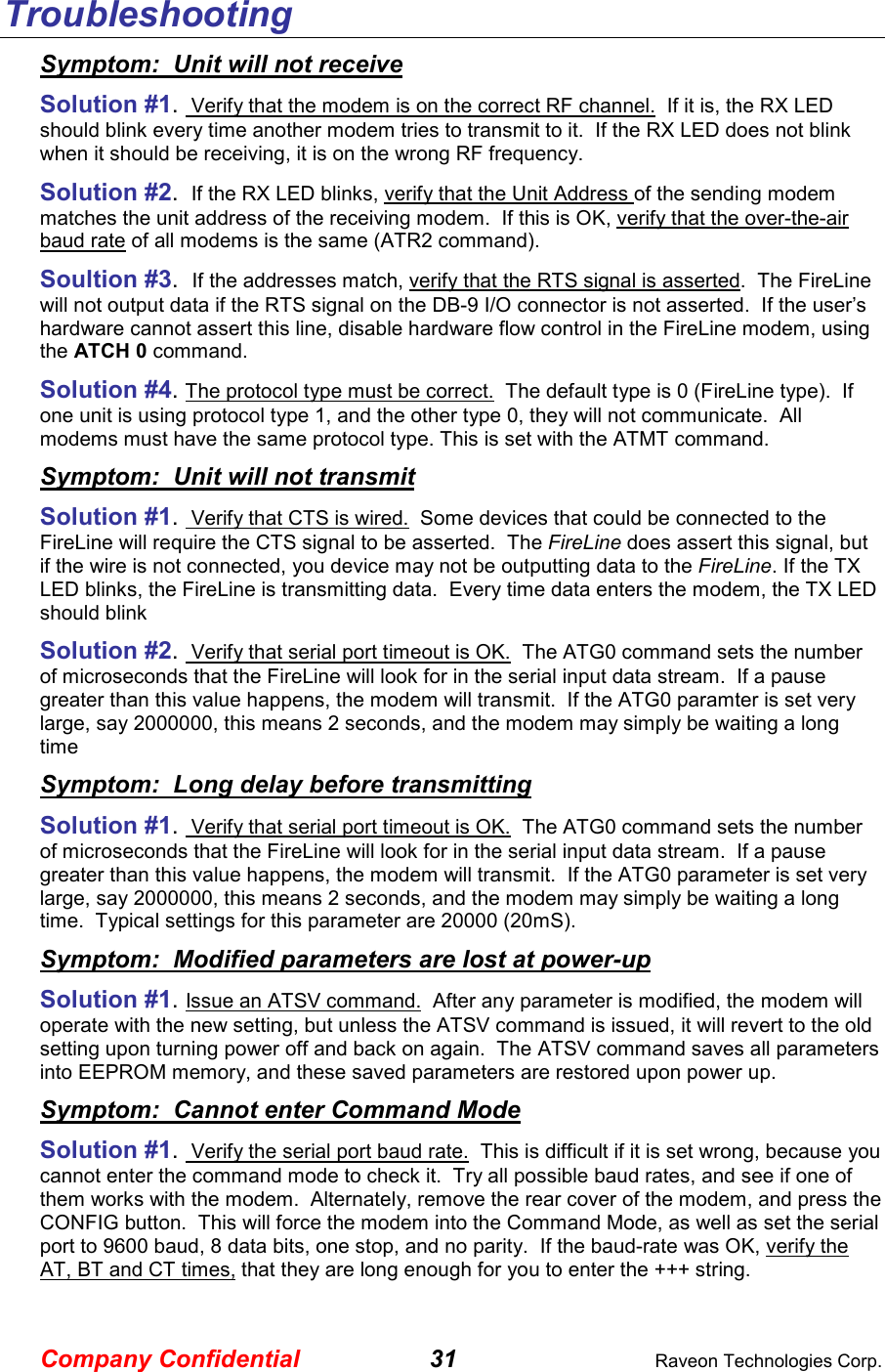 Company Confidential 31  Raveon Technologies Corp. Troubleshooting Symptom:  Unit will not receive Solution #1.  Verify that the modem is on the correct RF channel.  If it is, the RX LED should blink every time another modem tries to transmit to it.  If the RX LED does not blink when it should be receiving, it is on the wrong RF frequency.  Solution #2.  If the RX LED blinks, verify that the Unit Address of the sending modem matches the unit address of the receiving modem.  If this is OK, verify that the over-the-air baud rate of all modems is the same (ATR2 command).  Soultion #3.  If the addresses match, verify that the RTS signal is asserted.  The FireLine will not output data if the RTS signal on the DB-9 I/O connector is not asserted.  If the user’s hardware cannot assert this line, disable hardware flow control in the FireLine modem, using the ATCH 0 command.  Solution #4. The protocol type must be correct.  The default type is 0 (FireLine type).  If one unit is using protocol type 1, and the other type 0, they will not communicate.  All modems must have the same protocol type. This is set with the ATMT command.  Symptom:  Unit will not transmit Solution #1.  Verify that CTS is wired.  Some devices that could be connected to the FireLine will require the CTS signal to be asserted.  The FireLine does assert this signal, but if the wire is not connected, you device may not be outputting data to the FireLine. If the TX LED blinks, the FireLine is transmitting data.  Every time data enters the modem, the TX LED should blink  Solution #2.  Verify that serial port timeout is OK.  The ATG0 command sets the number of microseconds that the FireLine will look for in the serial input data stream.  If a pause greater than this value happens, the modem will transmit.  If the ATG0 paramter is set very large, say 2000000, this means 2 seconds, and the modem may simply be waiting a long time  Symptom:  Long delay before transmitting Solution #1.  Verify that serial port timeout is OK.  The ATG0 command sets the number of microseconds that the FireLine will look for in the serial input data stream.  If a pause greater than this value happens, the modem will transmit.  If the ATG0 parameter is set very large, say 2000000, this means 2 seconds, and the modem may simply be waiting a long time.  Typical settings for this parameter are 20000 (20mS). Symptom:  Modified parameters are lost at power-up Solution #1. Issue an ATSV command.  After any parameter is modified, the modem will operate with the new setting, but unless the ATSV command is issued, it will revert to the old setting upon turning power off and back on again.  The ATSV command saves all parameters into EEPROM memory, and these saved parameters are restored upon power up.  Symptom:  Cannot enter Command Mode Solution #1.  Verify the serial port baud rate.  This is difficult if it is set wrong, because you cannot enter the command mode to check it.  Try all possible baud rates, and see if one of them works with the modem.  Alternately, remove the rear cover of the modem, and press the CONFIG button.  This will force the modem into the Command Mode, as well as set the serial port to 9600 baud, 8 data bits, one stop, and no parity.  If the baud-rate was OK, verify the AT, BT and CT times, that they are long enough for you to enter the +++ string.  