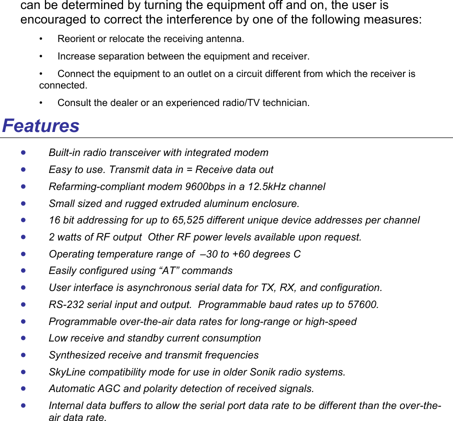 can be determined by turning the equipment off and on, the user is encouraged to correct the interference by one of the following measures:  • Reorient or relocate the receiving antenna.  • Increase separation between the equipment and receiver.  • Connect the equipment to an outlet on a circuit different from which the receiver is connected.  • Consult the dealer or an experienced radio/TV technician.  Features • Built-in radio transceiver with integrated modem • Easy to use. Transmit data in = Receive data out • Refarming-compliant modem 9600bps in a 12.5kHz channel • Small sized and rugged extruded aluminum enclosure.  • 16 bit addressing for up to 65,525 different unique device addresses per channel • 2 watts of RF output  Other RF power levels available upon request.  • Operating temperature range of  –30 to +60 degrees C • Easily configured using “AT” commands • User interface is asynchronous serial data for TX, RX, and configuration. • RS-232 serial input and output.  Programmable baud rates up to 57600.   • Programmable over-the-air data rates for long-range or high-speed • Low receive and standby current consumption • Synthesized receive and transmit frequencies • SkyLine compatibility mode for use in older Sonik radio systems.  • Automatic AGC and polarity detection of received signals.   • Internal data buffers to allow the serial port data rate to be different than the over-the-air data rate. 
