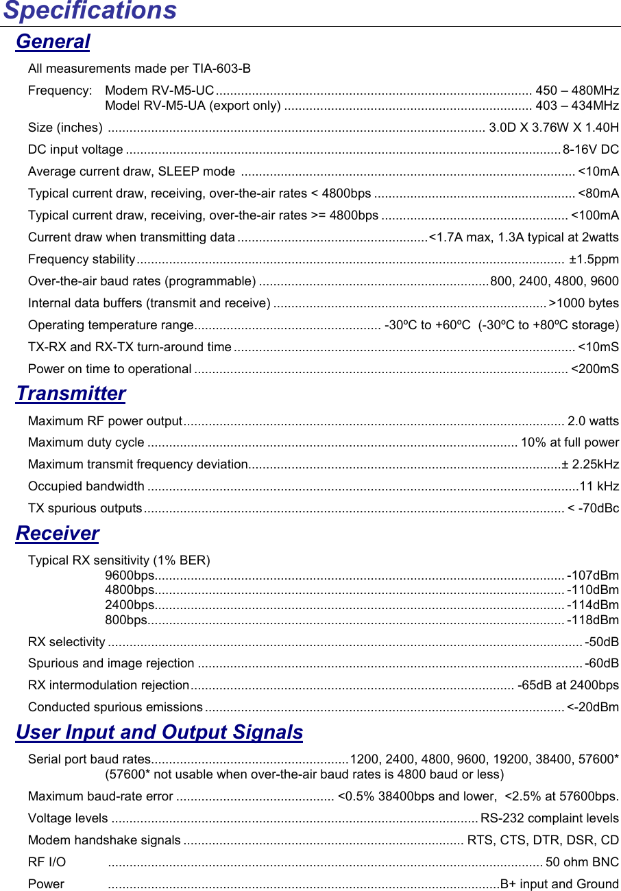 Specifications  General All measurements made per TIA-603-B Frequency:   Modem RV-M5-UC........................................................................................ 450 – 480MHz Model RV-M5-UA (export only) ..................................................................... 403 – 434MHz Size (inches)  ......................................................................................................... 3.0D X 3.76W X 1.40H DC input voltage ......................................................................................................................... 8-16V DC Average current draw, SLEEP mode  ............................................................................................. &lt;10mA Typical current draw, receiving, over-the-air rates &lt; 4800bps ........................................................ &lt;80mA Typical current draw, receiving, over-the-air rates &gt;= 4800bps .................................................... &lt;100mA Current draw when transmitting data .....................................................&lt;1.7A max, 1.3A typical at 2watts Frequency stability....................................................................................................................... ±1.5ppm Over-the-air baud rates (programmable) ................................................................800, 2400, 4800, 9600 Internal data buffers (transmit and receive) ............................................................................ &gt;1000 bytes Operating temperature range.................................................... -30ºC to +60ºC  (-30ºC to +80ºC storage) TX-RX and RX-TX turn-around time ............................................................................................... &lt;10mS Power on time to operational ........................................................................................................ &lt;200mS Transmitter Maximum RF power output.......................................................................................................... 2.0 watts Maximum duty cycle ....................................................................................................... 10% at full power Maximum transmit frequency deviation.......................................................................................± 2.25kHz Occupied bandwidth ........................................................................................................................11 kHz TX spurious outputs..................................................................................................................... &lt; -70dBc Receiver Typical RX sensitivity (1% BER) 9600bps.................................................................................................................. -107dBm 4800bps.................................................................................................................. -110dBm 2400bps.................................................................................................................. -114dBm 800bps.................................................................................................................... -118dBm RX selectivity .................................................................................................................................... -50dB Spurious and image rejection ........................................................................................................... -60dB RX intermodulation rejection.......................................................................................... -65dB at 2400bps Conducted spurious emissions .................................................................................................... &lt;-20dBm User Input and Output Signals Serial port baud rates.......................................................1200, 2400, 4800, 9600, 19200, 38400, 57600* (57600* not usable when over-the-air baud rates is 4800 baud or less) Maximum baud-rate error ............................................ &lt;0.5% 38400bps and lower,  &lt;2.5% at 57600bps.  Voltage levels ...................................................................................................... RS-232 complaint levels Modem handshake signals .............................................................................. RTS, CTS, DTR, DSR, CD RF I/O  ......................................................................................................................... 50 ohm BNC Power  .............................................................................................................B+ input and Ground 