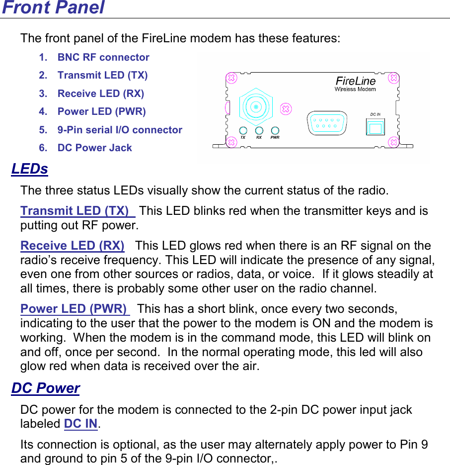 Front Panel The front panel of the FireLine modem has these features: 1.  BNC RF connector 2.  Transmit LED (TX) 3.  Receive LED (RX) 4.  Power LED (PWR)  5.  9-Pin serial I/O connector 6.  DC Power Jack LEDs The three status LEDs visually show the current status of the radio. Transmit LED (TX)   This LED blinks red when the transmitter keys and is putting out RF power.  Receive LED (RX)   This LED glows red when there is an RF signal on the radio’s receive frequency. This LED will indicate the presence of any signal, even one from other sources or radios, data, or voice.  If it glows steadily at all times, there is probably some other user on the radio channel.  Power LED (PWR)   This has a short blink, once every two seconds, indicating to the user that the power to the modem is ON and the modem is working.  When the modem is in the command mode, this LED will blink on and off, once per second.  In the normal operating mode, this led will also glow red when data is received over the air.   DC Power DC power for the modem is connected to the 2-pin DC power input jack labeled DC IN.   Its connection is optional, as the user may alternately apply power to Pin 9 and ground to pin 5 of the 9-pin I/O connector,. 