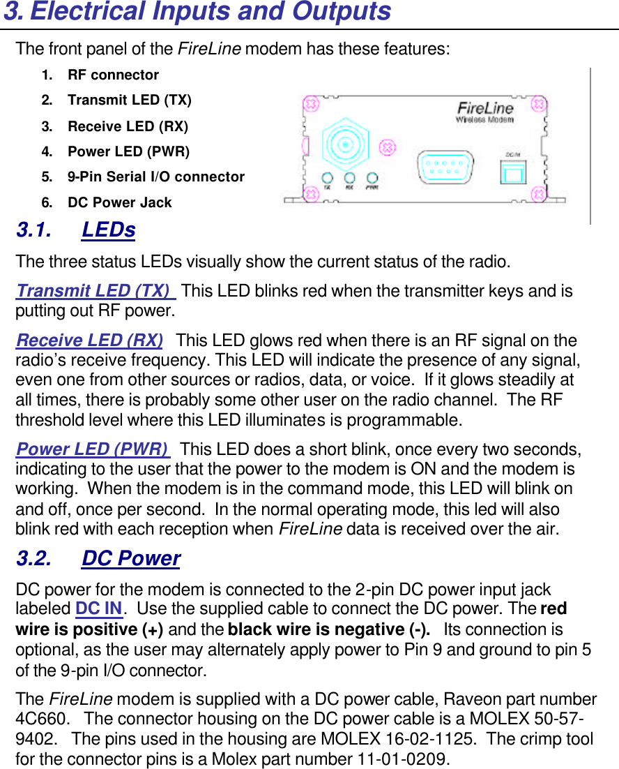 3. Electrical Inputs and Outputs The front panel of the FireLine modem has these features: 1. RF connector 2. Transmit LED (TX) 3. Receive LED (RX) 4. Power LED (PWR)  5. 9-Pin Serial I/O connector 6. DC Power Jack 3.1. LEDs The three status LEDs visually show the current status of the radio. Transmit LED (TX)   This LED blinks red when the transmitter keys and is putting out RF power.   Receive LED (RX)   This LED glows red when there is an RF signal on the radio’s receive frequency. This LED will indicate the presence of any signal, even one from other sources or radios, data, or voice.  If it glows steadily at all times, there is probably some other user on the radio channel.  The RF threshold level where this LED illuminates is programmable.  Power LED (PWR)   This LED does a short blink, once every two seconds, indicating to the user that the power to the modem is ON and the modem is working.  When the modem is in the command mode, this LED will blink on and off, once per second.  In the normal operating mode, this led will also blink red with each reception when FireLine data is received over the air.   3.2. DC Power DC power for the modem is connected to the 2-pin DC power input jack labeled DC IN.  Use the supplied cable to connect the DC power. The red wire is positive (+) and the black wire is negative (-).   Its connection is optional, as the user may alternately apply power to Pin 9 and ground to pin 5 of the 9-pin I/O connector. The FireLine modem is supplied with a DC power cable, Raveon part number 4C660.   The connector housing on the DC power cable is a MOLEX 50-57-9402.   The pins used in the housing are MOLEX 16-02-1125.  The crimp tool for the connector pins is a Molex part number 11-01-0209. 
