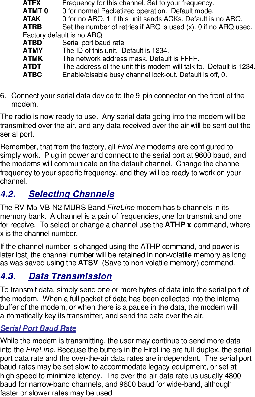 ATFX Frequency for this channel. Set to your frequency. ATMT 0 0 for normal Packetized operation.  Default mode. ATAK 0 for no ARQ, 1 if this unit sends ACKs. Default is no ARQ. ATRB  Set the number of retries if ARQ is used (x). 0 if no ARQ used. Factory default is no ARQ. ATBD Serial port baud rate ATMY The ID of this unit.  Default is 1234.  ATMK The network address mask. Default is FFFF. ATDT The address of the unit this modem will talk to.  Default is 1234.  ATBC Enable/disable busy channel lock-out. Default is off, 0.    6. Connect your serial data device to the 9-pin connector on the front of the modem.    The radio is now ready to use.  Any serial data going into the modem will be transmitted over the air, and any data received over the air will be sent out the serial port.   Remember, that from the factory, all FireLine modems are configured to simply work.  Plug in power and connect to the serial port at 9600 baud, and the modems will communicate on the default channel.  Change the channel frequency to your specific frequency, and they will be ready to work on your channel.  4.2. Selecting Channels The RV-M5-VB-N2 MURS Band FireLine modem has 5 channels in its memory bank.  A channel is a pair of frequencies, one for transmit and one for receive.  To select or change a channel use the ATHP x command, where x is the channel number.  If the channel number is changed using the ATHP command, and power is later lost, the channel number will be retained in non-volatile memory as long as was saved using the ATSV  (Save to non-volatile memory) command.   4.3. Data Transmission To transmit data, simply send one or more bytes of data into the serial port of the modem.  When a full packet of data has been collected into the internal buffer of the modem, or when there is a pause in the data, the modem will automatically key its transmitter, and send the data over the air.   Serial Port Baud Rate While the modem is transmitting, the user may continue to send more data into the FireLine. Because the buffers in the FireLine are full-duplex, the serial port data rate and the over-the-air data rates are independent.  The serial port baud-rates may be set slow to accommodate legacy equipment, or set at high-speed to minimize latency.  The over-the-air data rate us usually 4800 baud for narrow-band channels, and 9600 baud for wide-band, although faster or slower rates may be used.  