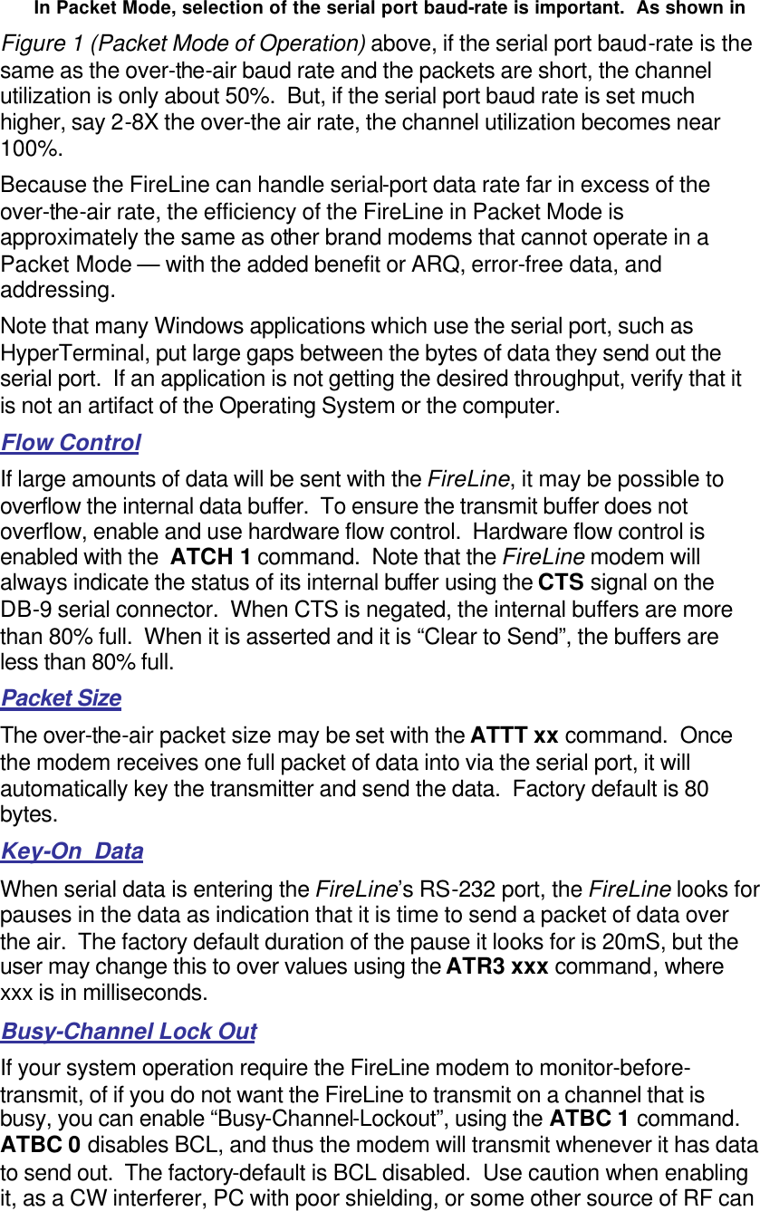 In Packet Mode, selection of the serial port baud-rate is important.  As shown in  Figure 1 (Packet Mode of Operation) above, if the serial port baud-rate is the same as the over-the-air baud rate and the packets are short, the channel utilization is only about 50%.  But, if the serial port baud rate is set much higher, say 2-8X the over-the air rate, the channel utilization becomes near 100%.   Because the FireLine can handle serial-port data rate far in excess of the over-the-air rate, the efficiency of the FireLine in Packet Mode is approximately the same as other brand modems that cannot operate in a Packet Mode — with the added benefit or ARQ, error-free data, and addressing.  Note that many Windows applications which use the serial port, such as HyperTerminal, put large gaps between the bytes of data they send out the serial port.  If an application is not getting the desired throughput, verify that it is not an artifact of the Operating System or the computer.  Flow Control If large amounts of data will be sent with the FireLine, it may be possible to overflow the internal data buffer.  To ensure the transmit buffer does not overflow, enable and use hardware flow control.  Hardware flow control is enabled with the  ATCH 1 command.  Note that the FireLine modem will always indicate the status of its internal buffer using the CTS signal on the DB-9 serial connector.  When CTS is negated, the internal buffers are more than 80% full.  When it is asserted and it is “Clear to Send”, the buffers are less than 80% full.  Packet Size The over-the-air packet size may be set with the ATTT xx command.  Once the modem receives one full packet of data into via the serial port, it will automatically key the transmitter and send the data.  Factory default is 80 bytes.  Key-On_Data When serial data is entering the FireLine’s RS-232 port, the FireLine looks for pauses in the data as indication that it is time to send a packet of data over the air.  The factory default duration of the pause it looks for is 20mS, but the user may change this to over values using the ATR3 xxx command, where xxx is in milliseconds.  Busy-Channel Lock Out If your system operation require the FireLine modem to monitor-before-transmit, of if you do not want the FireLine to transmit on a channel that is busy, you can enable “Busy-Channel-Lockout”, using the ATBC 1 command.  ATBC 0 disables BCL, and thus the modem will transmit whenever it has data to send out.  The factory-default is BCL disabled.  Use caution when enabling it, as a CW interferer, PC with poor shielding, or some other source of RF can 