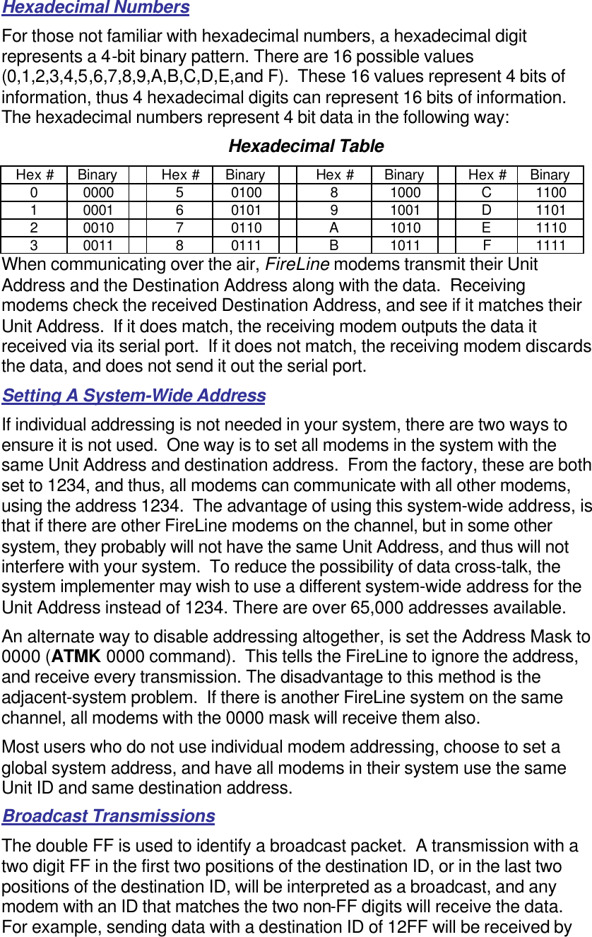 Hexadecimal Numbers For those not familiar with hexadecimal numbers, a hexadecimal digit represents a 4-bit binary pattern. There are 16 possible values (0,1,2,3,4,5,6,7,8,9,A,B,C,D,E,and F).  These 16 values represent 4 bits of information, thus 4 hexadecimal digits can represent 16 bits of information.  The hexadecimal numbers represent 4 bit data in the following way: Hexadecimal Table Hex # Binary    Hex # Binary    Hex # Binary    Hex # Binary 0 0000    5 0100    8 1000    C 1100 1 0001    6 0101    9 1001    D 1101 2 0010    7 0110    A 1010    E 1110 3 0011    8 0111    B 1011    F 1111 When communicating over the air, FireLine modems transmit their Unit Address and the Destination Address along with the data.  Receiving modems check the received Destination Address, and see if it matches their Unit Address.  If it does match, the receiving modem outputs the data it received via its serial port.  If it does not match, the receiving modem discards the data, and does not send it out the serial port.  Setting A System-Wide Address If individual addressing is not needed in your system, there are two ways to ensure it is not used.  One way is to set all modems in the system with the same Unit Address and destination address.  From the factory, these are both set to 1234, and thus, all modems can communicate with all other modems, using the address 1234.  The advantage of using this system-wide address, is that if there are other FireLine modems on the channel, but in some other system, they probably will not have the same Unit Address, and thus will not interfere with your system.  To reduce the possibility of data cross-talk, the system implementer may wish to use a different system-wide address for the Unit Address instead of 1234. There are over 65,000 addresses available.  An alternate way to disable addressing altogether, is set the Address Mask to 0000 (ATMK 0000 command).  This tells the FireLine to ignore the address, and receive every transmission. The disadvantage to this method is the adjacent-system problem.  If there is another FireLine system on the same channel, all modems with the 0000 mask will receive them also.  Most users who do not use individual modem addressing, choose to set a global system address, and have all modems in their system use the same Unit ID and same destination address.  Broadcast Transmissions The double FF is used to identify a broadcast packet.  A transmission with a two digit FF in the first two positions of the destination ID, or in the last two positions of the destination ID, will be interpreted as a broadcast, and any modem with an ID that matches the two non-FF digits will receive the data.  For example, sending data with a destination ID of 12FF will be received by 