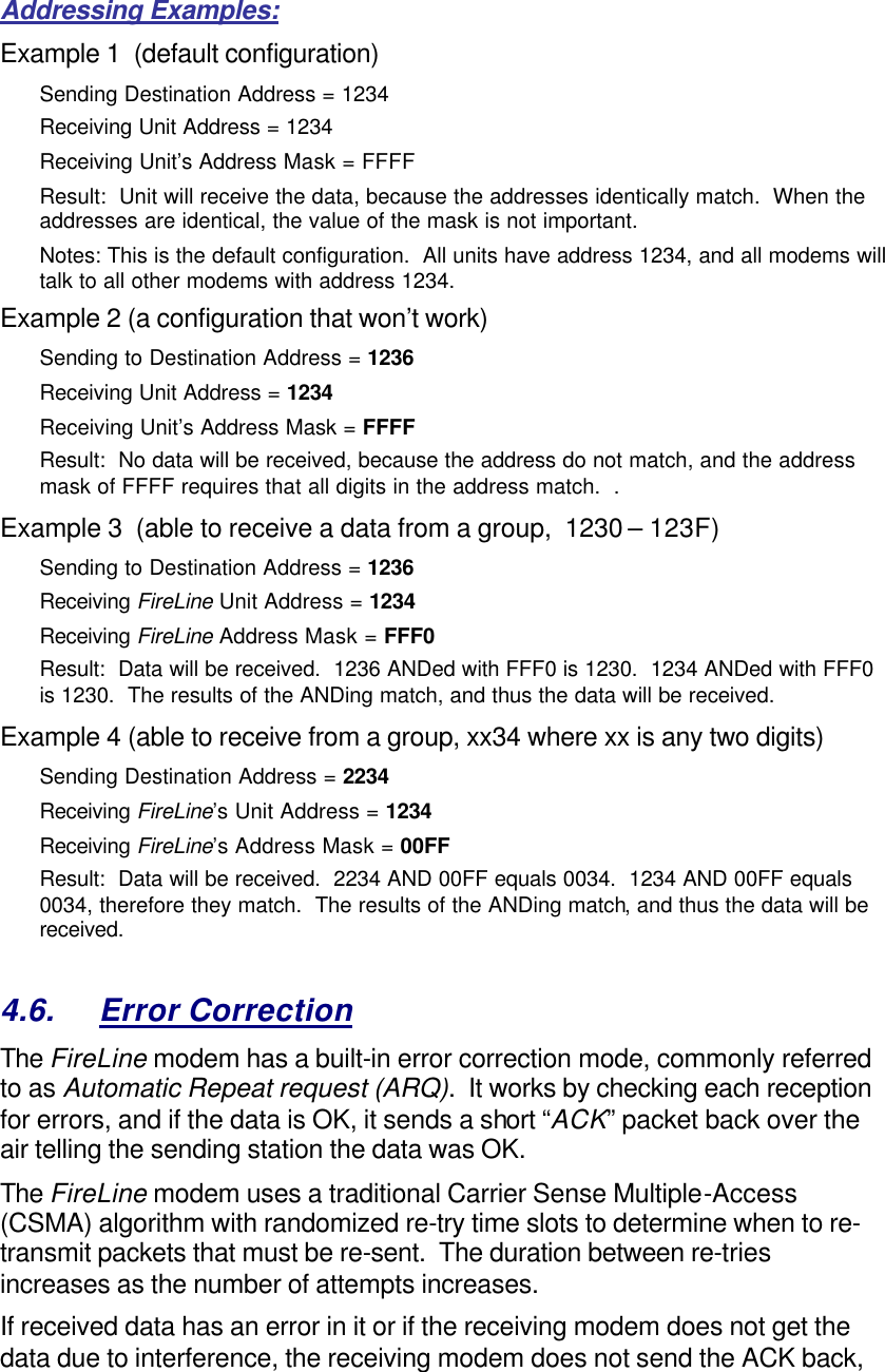 Addressing Examples: Example 1  (default configuration) Sending Destination Address = 1234 Receiving Unit Address = 1234 Receiving Unit’s Address Mask = FFFF Result:  Unit will receive the data, because the addresses identically match.  When the addresses are identical, the value of the mask is not important.   Notes: This is the default configuration.  All units have address 1234, and all modems will talk to all other modems with address 1234. Example 2 (a configuration that won’t work) Sending to Destination Address = 1236 Receiving Unit Address = 1234 Receiving Unit’s Address Mask = FFFF Result:  No data will be received, because the address do not match, and the address mask of FFFF requires that all digits in the address match.  .   Example 3  (able to receive a data from a group,  1230 – 123F) Sending to Destination Address = 1236 Receiving FireLine Unit Address = 1234 Receiving FireLine Address Mask = FFF0 Result:  Data will be received.  1236 ANDed with FFF0 is 1230.  1234 ANDed with FFF0 is 1230.  The results of the ANDing match, and thus the data will be received.   Example 4 (able to receive from a group, xx34 where xx is any two digits) Sending Destination Address = 2234 Receiving FireLine’s Unit Address = 1234 Receiving FireLine’s Address Mask = 00FF Result:  Data will be received.  2234 AND 00FF equals 0034.  1234 AND 00FF equals 0034, therefore they match.  The results of the ANDing match, and thus the data will be received.    4.6. Error Correction The FireLine modem has a built-in error correction mode, commonly referred to as Automatic Repeat request (ARQ).  It works by checking each reception for errors, and if the data is OK, it sends a short “ACK” packet back over the air telling the sending station the data was OK.  The FireLine modem uses a traditional Carrier Sense Multiple-Access (CSMA) algorithm with randomized re-try time slots to determine when to re-transmit packets that must be re-sent.  The duration between re-tries increases as the number of attempts increases.  If received data has an error in it or if the receiving modem does not get the data due to interference, the receiving modem does not send the ACK back, 