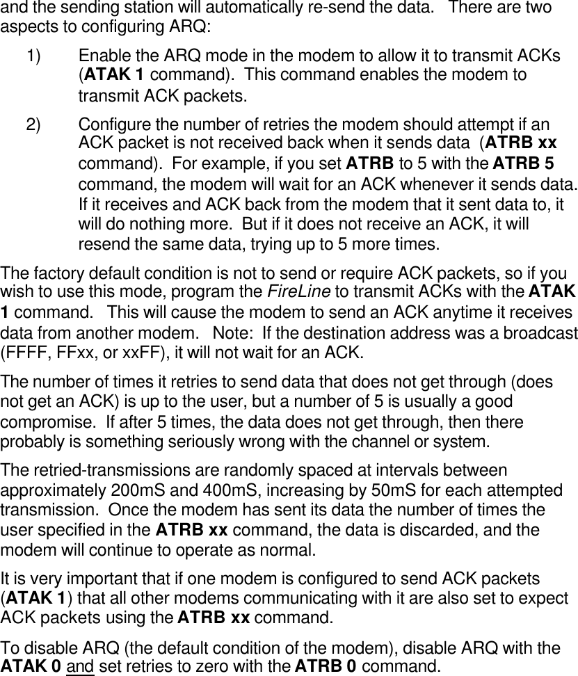 and the sending station will automatically re-send the data.   There are two aspects to configuring ARQ: 1) Enable the ARQ mode in the modem to allow it to transmit ACKs  (ATAK 1 command).  This command enables the modem to transmit ACK packets.   2) Configure the number of retries the modem should attempt if an ACK packet is not received back when it sends data  (ATRB xx command).  For example, if you set ATRB to 5 with the ATRB 5 command, the modem will wait for an ACK whenever it sends data. If it receives and ACK back from the modem that it sent data to, it will do nothing more.  But if it does not receive an ACK, it will resend the same data, trying up to 5 more times.  The factory default condition is not to send or require ACK packets, so if you wish to use this mode, program the FireLine to transmit ACKs with the ATAK 1 command.   This will cause the modem to send an ACK anytime it receives data from another modem.   Note:  If the destination address was a broadcast (FFFF, FFxx, or xxFF), it will not wait for an ACK.   The number of times it retries to send data that does not get through (does not get an ACK) is up to the user, but a number of 5 is usually a good compromise.  If after 5 times, the data does not get through, then there probably is something seriously wrong with the channel or system.   The retried-transmissions are randomly spaced at intervals between approximately 200mS and 400mS, increasing by 50mS for each attempted transmission.  Once the modem has sent its data the number of times the user specified in the ATRB xx command, the data is discarded, and the modem will continue to operate as normal.    It is very important that if one modem is configured to send ACK packets  (ATAK 1) that all other modems communicating with it are also set to expect ACK packets using the ATRB xx command.  To disable ARQ (the default condition of the modem), disable ARQ with the ATAK 0 and set retries to zero with the ATRB 0 command.   