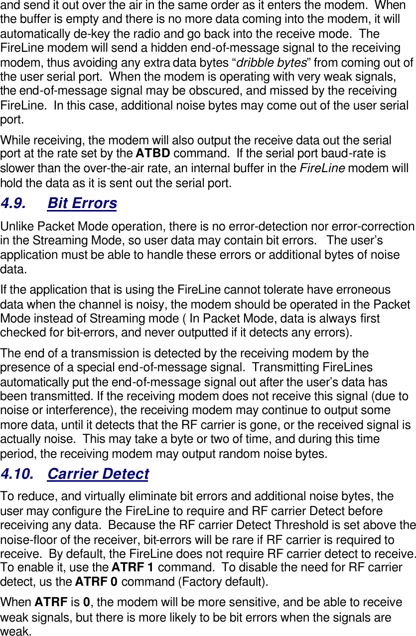 and send it out over the air in the same order as it enters the modem.  When the buffer is empty and there is no more data coming into the modem, it will automatically de-key the radio and go back into the receive mode.  The FireLine modem will send a hidden end-of-message signal to the receiving modem, thus avoiding any extra data bytes “dribble bytes” from coming out of the user serial port.  When the modem is operating with very weak signals, the end-of-message signal may be obscured, and missed by the receiving FireLine.  In this case, additional noise bytes may come out of the user serial port.  While receiving, the modem will also output the receive data out the serial port at the rate set by the ATBD command.  If the serial port baud-rate is slower than the over-the-air rate, an internal buffer in the FireLine modem will hold the data as it is sent out the serial port.  4.9. Bit Errors Unlike Packet Mode operation, there is no error-detection nor error-correction in the Streaming Mode, so user data may contain bit errors.   The user’s application must be able to handle these errors or additional bytes of noise data.   If the application that is using the FireLine cannot tolerate have erroneous data when the channel is noisy, the modem should be operated in the Packet Mode instead of Streaming mode ( In Packet Mode, data is always first checked for bit-errors, and never outputted if it detects any errors).  The end of a transmission is detected by the receiving modem by the presence of a special end-of-message signal.  Transmitting FireLines automatically put the end-of-message signal out after the user’s data has been transmitted. If the receiving modem does not receive this signal (due to noise or interference), the receiving modem may continue to output some more data, until it detects that the RF carrier is gone, or the received signal is actually noise.  This may take a byte or two of time, and during this time period, the receiving modem may output random noise bytes.  4.10. Carrier Detect To reduce, and virtually eliminate bit errors and additional noise bytes, the user may configure the FireLine to require and RF carrier Detect before receiving any data.  Because the RF carrier Detect Threshold is set above the noise-floor of the receiver, bit-errors will be rare if RF carrier is required to receive.  By default, the FireLine does not require RF carrier detect to receive.  To enable it, use the ATRF 1 command.  To disable the need for RF carrier detect, us the ATRF 0 command (Factory default).  When ATRF is 0, the modem will be more sensitive, and be able to receive weak signals, but there is more likely to be bit errors when the signals are weak.     