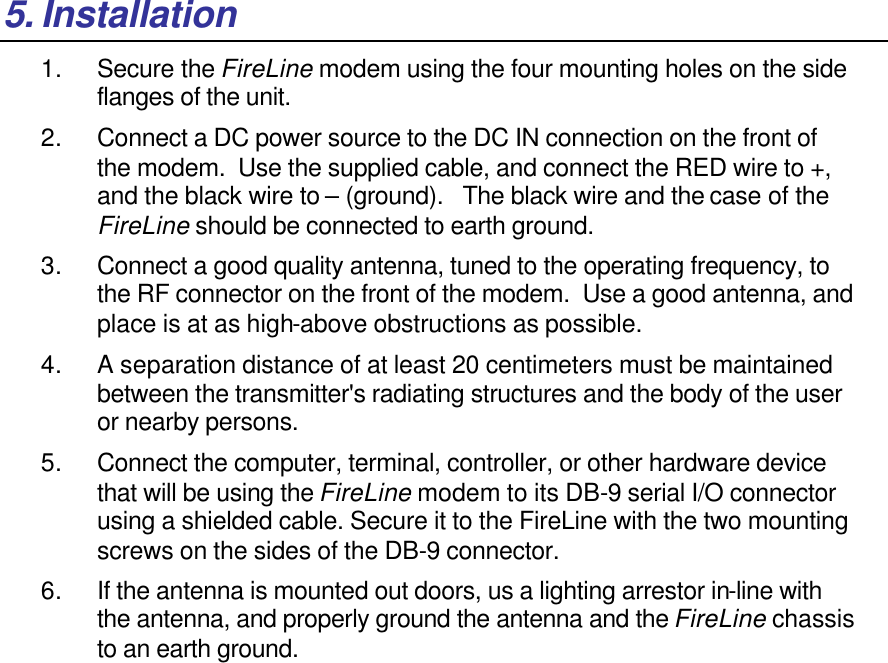 5. Installation 1. Secure the FireLine modem using the four mounting holes on the side flanges of the unit.   2. Connect a DC power source to the DC IN connection on the front of the modem.  Use the supplied cable, and connect the RED wire to +, and the black wire to – (ground).   The black wire and the case of the FireLine should be connected to earth ground.  3. Connect a good quality antenna, tuned to the operating frequency, to the RF connector on the front of the modem.  Use a good antenna, and place is at as high-above obstructions as possible.   4. A separation distance of at least 20 centimeters must be maintained between the transmitter&apos;s radiating structures and the body of the user or nearby persons.  5. Connect the computer, terminal, controller, or other hardware device that will be using the FireLine modem to its DB-9 serial I/O connector using a shielded cable. Secure it to the FireLine with the two mounting screws on the sides of the DB-9 connector.  6. If the antenna is mounted out doors, us a lighting arrestor in-line with the antenna, and properly ground the antenna and the FireLine chassis to an earth ground.   